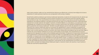 Vale la pena analizar cuáles son las características básicas que diferencian a la banca tecnológica de la banca
tradicional. En este escenario haremos una comparación entre ambos modelos:
Inicialmente podemos destacar que la banca tradicional representa un ejercicio de transacciones de valores que
es tan antiguo como la humanidad, ya que los seres humanos en la convivencia social han querido realizar
intercambios de valor. Otra característica de la banca tradicional radica en que esta se encuentra altamente
regulada por las políticas públicas y las leyes económicas que rigen en los distintos territorios. Adicionalmente,
requieren de una alta inyección de capital e inversión constante debido a su naturaleza y sus operaciones son
respaldadas por infraestructura tecnológica, física y humana, siendo estos tres ámbitos fundamentales para la
óptima operación de la banca tradicional. También se puede destacar que el modo de operación en el sector
ﬁnanciero de un banco tradicional radica en el proceso de capitalización y ahorro realizando una gestión de
intermediación ﬁnanciera. En contraste con estas características se encuentran los emprendimientos de base
ﬁntech, que no tienen grandes sumas de inversión, pero tienen desarrollos tecnológicos que les permiten llegar a
millones de consumidores mediante el uso de la conectividad y la tecnología. Otra característica es la poca
presencia de la regulación por parte de las entidades gubernamentales. En general en el panorama internacional,
y principalmente en el latinoamericano, esta situación se debe a la capacidad que tiene cada gobierno para
consolidar un esquema de control adaptado, en este caso a la operación de la banca móvil, dicho proceso tiende
a ser lento en comparación con la velocidad con la que las ﬁntech crecen. Lo anterior no signiﬁca que las ﬁntech
no estén reguladas de manera legal, pero lo que sí es cierto es que estos emprendimientos operan sin el mismo
nivel de rigurosidad que tiene la banca tradicional. Continuando con las características, las ﬁntech procuran
llegar a tener una base tecnológica desarrollada para lograr un alcance masivo de usuarios, lo que resulta en
niveles de crecimiento exponenciales.
10
 