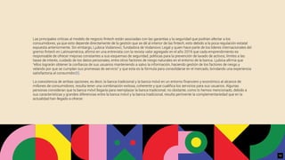 Las principales críticas al modelo de negocio ﬁntech están asociadas con las garantías y la seguridad que podrían afectar a los
consumidores, ya que esto depende directamente de la gestión que se dé al interior de las ﬁntech, esto debido a la poca regulación estatal
expuesta anteriormente. Sin embargo, Ljubica Vodanovic, fundadora de Vodanovic Legal y quien hace parte de los líderes internacionales del
gremio ﬁntech en Latinoamérica, aﬁrmó en una entrevista con la revista valor agregado en el año 2019 que cada emprendimiento es
responsable de ofrecer mejoras constantes a sus esquemas de seguridad, políticas para la prevención de lavado de activos, límites a las
tasas de interés, cuidado de los datos personales, entre otros factores de riesgo naturales en el entorno de la banca. Ljubica aﬁrma que
“ellos lograrán obtener la conﬁanza de sus usuarios manteniendo a salvo la información, haciendo gestión de los factores de riesgo y
velando por que se cumplan sus promesas de servicio” y que esta es la fórmula para consolidarse en el mercado, brindando una experiencia
satisfactoria al consumidor[8].
La coexistencia de ambas opciones, es decir, la banca tradicional y la banca móvil en un entorno ﬁnanciero y económico al alcance de
millones de consumidores, resulta tener una combinación exitosa, coherente y que cualiﬁca los servicios para sus usuarios. Algunas
personas consideran que la banca móvil llegaría para reemplazar la banca tradicional; no obstante, como lo hemos mencionado, debido a
sus características y grandes diferencias entre la banca móvil y la banca tradicional, resulta pertinente la complementariedad que en la
actualidad han llegado a ofrecer.
12
 