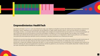 Emprendimientos HealthTech
Las startup de base Healthtech, son una industria en auge, cuyo objetivo es facilitar el acceso de millones de consumidores a servicios de
bienestar y salud. Healthtech es la combinación de las palabras en inglés Health signiﬁca salud y Tech que hace alusión a la palabra
tecnología, es decir, un concepto denominado salud digital. Esta categoría de emprendimiento se encuentra en un momento de apogeo, ya
que la demanda de servicios de salud es una de las prioridades mundiales en el inicio de esta década. Esto se debe a los múltiples
altercados que millones de personas poseen para tener acceso a una consulta o a un diagnóstico, sobre la que podría ser una molestia o
una potencial enfermedad que atentaría contra su bienestar y afectaría seriamente sus condiciones de salud.
Mediante el uso de la tecnología, los emprendimientos de salud digital consideran que al interior de esta industria se puede revolucionar el
acceso a los servicios de salud. Algunos de estos proyectos tienen énfasis en el bienestar, el cuidado del cuerpo, la alimentación, la
prevención y mejora de múltiples condiciones de salud. Lo cual contrasta claramente con la accesibilidad y los requisitos que imponen los
distintos sistemas de salud, principalmente en territorios donde los gobiernos y las naciones, no han podido desarrollar modelos de salud
que sean accesibles para la totalidad de sus poblaciones.
15
 