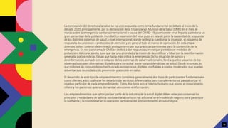 La concepción del derecho a la salud se ha visto expuesta como tema fundamental de debate al inicio de la
década 2020, principalmente, por la declaración de la Organización Mundial de la Salud (OMS) en el mes de
marzo sobre la emergencia sanitaria internacional a causa del COVID-19 y como este virus llegaría a afectar a un
gran porcentaje de la población mundial. La expansión del virus puso en tela de juicio la capacidad de respuesta
de los distintos sistemas de salud a nivel internacional, donde se llegó a cuestionar la inversión, el esquema de
respuesta, los procesos y protocolos de atención y en general todo el marco de operación. En esta etapa
diversos países tuvieron determinado protagonismo por sus prácticas pertinentes para la contención de la
emergencia. En ese panorama, la OMS se dedicó a dar respuestas, investigar y establecer medidas de
protección. Adicional a esto, tuvo que dar una prioridad a la misión de desmitiﬁcar y lidiar con la desinformación
generada por las noticias falsas que hacía más crítica la emergencia. Dicha situación de pánico y
desinformación, sumado con el colapso de los sistemas de salud tradicionales, llevó a que los usuarios de los
sistemas buscasen alternativas digitales para consultar sobre sus problemáticas de salud. Desde entonces, lo
que millones de consumidores han buscado son servicios digitales conﬁables a costos moderados que puedan
solventar sus necesidades de prevención y atención en salud.
El desarrollo de este tipo de emprendimientos considera generalmente dos tipos de participantes fundamentales
como clientes, a los cuales se les debe brindar servicios diferenciados pero complementarios para alcanzar el
objetivo particular de cada emprendimiento. Estos dos tipos son: el talento humano que aporta el conocimiento
clínico y los pacientes quienes demandan atenciones e información.
Los emprendimientos que optan por ser parte de la industria de la salud digital deben velar por conservar los
principios y estándares de la ética sociosanitaria como un eje adicional en el modelo de negocio para garantizar
la conﬁanza y la credibilidad en la operación pertinente del emprendimiento en salud digital.
16
 