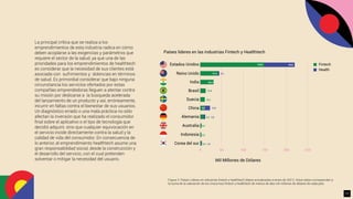 La principal crítica que se realiza a los
emprendimientos de esta industria radica en cómo
deben acoplarse a las exigencias y parámetros que
requiere el sector de la salud, ya que una de las
prioridades para los emprendimientos de healthtech
es considerar que la necesidad de sus clientes está
asociada con sufrimientos y dolencias en términos
de salud. Es primordial considerar que bajo ninguna
circunstancia los servicios ofertados por estas
compañías emprendedoras lleguen a atentar contra
su misión por dedicarse a la búsqueda acelerada
del lanzamiento de un producto y así, erróneamente,
incurrir en faltas contra el bienestar de sus usuarios.
Un diagnóstico errado o una mala práctica no sólo
afectan la inversión que ha realizado el consumidor
ﬁnal sobre el aplicativo o el tipo de tecnología que
decidió adquirir, sino que cualquier equivocación en
el servicio incide directamente contra la salud y la
calidad de vida del consumidor. En consecuencia de
lo anterior, el emprendimiento healthtech asume una
gran responsabilidad social, desde la construcción y
el desarrollo del servicio, con el cual pretenden
solventar o mitigar la necesidad del usuario.
Figura 3. Países Líderes en industrias ﬁntech y healthtech (datos actualizados a enero de 2021). Estos datos corresponden a
la suma de la valoración de los Unicornios ﬁntech y healthtech de menos de diez mil millones de dólares de cada país.
149,0 69,8
41,5 3,2
13,9
30,8
12,8
10,7
8,5
3,5
1,0
8,2
3,0
2,9
2,6
Estados Unidos
Mil Millones de Dólares
Países lideres en las industrias Fintech y Healthtech
Fintech
Health
Reino Unido
India
Brasil
Suecia
China
Alemania
Australia
Indonesia
Corea del sur
0 50 100 150 200 250
17
 