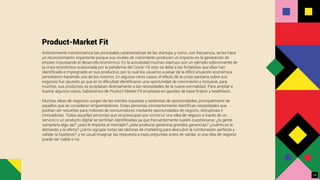 Product-Market Fit
Anteriormente mencionamos las principales características de las startups y como, con frecuencia, se les hace
un reconocimiento importante porque sus niveles de crecimiento producen un impacto en la generación de
empleo impulsando el desarrollo económico. En la actualidad muchas startups son un ejemplo sobreviviente de
la crisis económica ocasionada por la pandemia del Covid-19, esto se debe a las fortalezas que ellas han
identiﬁcado e impregnado en sus productos, por lo cual los usuarios a pesar de la difícil situación económica
persistieron haciendo uso de los mismos. En algunos otros casos, el efecto de la crisis sanitaria sobre sus
negocios fue opuesto ya que en la diﬁcultad identiﬁcaron una oportunidad de crecimiento e inclusive, para
muchos, sus productos se acoplaban directamente a las necesidades de la nueva normalidad. Para ampliar e
ilustrar algunos casos, hablaremos de Product Market Fit empleado en gacelas de base ﬁntech y healthtech.
Muchas ideas de negocios surgen de las mentes inquietas y sedientas de oportunidades, principalmente de
aquellos que se consideran emprendedores. Estas personas constantemente identiﬁcan necesidades que
podrían ser resueltas para millones de consumidores mediante oportunidades de negocio, disruptivas e
innovadoras. Todas aquellas personas que se preocupan por construir una idea de negocio a través de un
servicio o un producto digital se sentirían identiﬁcadas ya que frecuentemente suelen cuestionarse: ¿la gente
compraría algo así? ¿esto le importa al mercado? ¿este producto generaría grandes ganancias? ¿cuánto es la
demanda y la oferta? ¿cómo agrupar todas las tácticas de marketing para descubrir la combinación perfecta y
validar la hipótesis?, y es usual imaginar las respuesta a esas preguntas antes de validar si una idea de negocio
puede ser viable o no.
19
 