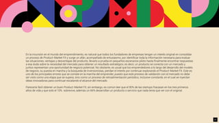 En la incursión en el mundo del emprendimiento, es natural que todos los fundadores de empresas tengan un interés original en consolidar
un proceso de Product-Market Fit y surge un afán, acompañado de entusiasmo, por identiﬁcar toda la información necesaria para evaluar
las situaciones, ventajas y desventajas del producto, llevarlo a prueba en pequeños escenarios piloto hasta ﬁnalmente encontrar respuestas
a esa duda sobre la necesidad del mercado para obtener un resultado estratégico; es decir, un producto se conecta con un mercado y
juntos representan una oportunidad de negocio potencial. No obstante, es usual que los emprendedores a lo largo del desarrollo del modelo
de negocio, su puesta en marcha y la búsqueda de inversionistas, pierdan el interés por continuar explorando el Product-Market Fit. Este es
uno de los principales errores que se comete en la marcha del emprender, puesto que este proceso de validación con el mercado no debe
ser visto como una etapa que se supera, sino como un proceso de retroalimentación periódico, inclusive constante, en el cual se inyectan
ideas innovadoras para continuar escalando el alcance del mercado.
Parecería fácil obtener un buen Product-Market Fit, sin embargo, es común leer que el 90% de las startups fracasan en los tres primeros
años de vida y que solo el 10% sobrevive, además un 66% desarrollan un producto o servicio que nada tenía que ver con el original.
21
 