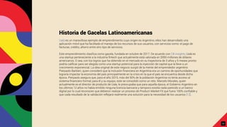 Historia de Gacelas Latinoamericanas
Ualá es un maravilloso ejemplo de emprendimiento cuyo origen es Argentino, ellos han desarrollado una
aplicación móvil que ha facilitado el manejo de los recursos de sus usuarios, con servicios como: el pago de
facturas, crédito, ahorro entre otro tipo de servicios.
Este emprendimiento clasiﬁca como gacela, fundada en octubre de 2017. De acuerdo con CB insights, Ualá es
una startup perteneciente a la industria ﬁntech que actualmente está valorada en $950 millones de dólares
americanos. O sea, con los logros que ha obtenido en el mercado en su trayectoria de 3 años y 5 meses pronto
podría caliﬁcar para ser elegida como una startup potencial para la inyección de capital que la lleve a un
crecimiento exponencial. La idea original de este negocio surgió de la mente del emprendedor argentino
Pierpaolo Barbieri, quien consideró que la inclusión ﬁnanciera en Argentina era un camino de oportunidades que
lograría impactar la economía del país principalmente en la crisis en la que el país se encuentra desde dicha
época. Pierpaolo asegura que, para el año 2015, más del 50% de la población Argentina no tenía acceso al
sistema ﬁnanciero formal; para él y su equipo, este se consolidó como un reto. Marcelo Morales, quien
actualmente es el director de producto de Uala, le preocupaba que para aquella época, el Gobierno Argentino en
los últimos 12 años no había emitido ninguna licencia bancaria y tampoco existía nada parecido a un banco
digital por lo cual reconocen que debieron realizar un proceso de Product-Market Fit que fuera 100% conﬁable y
que cada resultado de la validación reflejará realmente una solución para la necesidad de los usuarios [12].
23
 