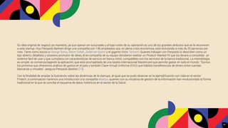 Su idea original de negocio se mantiene, ya que operan sin sucursales y el bajo costo de su operación es uno de los grandes atributos que se le reconocen
a esta startup. Hoy Pierpaolo Barbieri dirige una compañía con 140 empleados que, en plena crisis económica, está reclutando a más de 20 personas por
mes. Tiene como socios a George Soros, Steve Cohen, Goldman Sachs y el gigante chino Tencent. Quienes trabajan con Pierpaolo lo describen como un
tipo abierto, detallista y obsesivo promotor de ideas; él en compañía de su equipo decidieron realizar un Product-Market Fit que los llevará a consolidar un
sistema fácil de usar y que cumpliera con características de servicio en banca móvil, compatibles con los servicios de la banca tradicional. La metodología
es simple: se comienza bajando la aplicación, que está acompañada de una tarjeta internacional Mastercard que permite gastar en todo el mundo. "Somos
los primeros que ofrecemos análisis de gastos en el país y también Clave Virtual Uniforme (CVU) que habilita transferencias de dinero entre cuentas
bancarias y virtuales", asegura Pierpaolo Barbieri [13].
Con la ﬁnalidad de ampliar la ilustración sobre las dinámicas de la startups, al igual que se pudo observar en la ejempliﬁcación con Ualá en el sector
Fintech, a continuación haremos una introducción a la compañía Abartys, quienes con su iniciativa de gestión de la información han revolucionado la forma
tradicional en la que se concibe el esquema de datos históricos en el sector de la Salud.
24
 