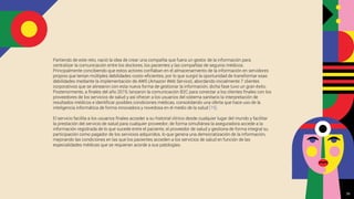 Partiendo de este reto, nació la idea de crear una compañía que fuera un gestor de la información para
centralizar la comunicación entre los doctores, los pacientes y las compañías de seguros médicos.
Principalmente concibiendo que estos actores conﬁaban en el almacenamiento de la información en servidores
propios que tenían múltiples debilidades costo-eﬁcientes, por lo que surgió la oportunidad de transformar esas
debilidades mediante la implementación de AWS (Amazon Web Service), abordando inicialmente 7 clientes
corporativos que se alinearon con esta nueva forma de gestionar la información, dicha fase tuvo un gran éxito.
Posteriormente, a ﬁnales del año 2019, lanzaron la comunicación B2C para conectar a los clientes ﬁnales con los
proveedores de los servicios de salud y así ofrecer a los usuarios del sistema sanitario la interpretación de
resultados médicos e identiﬁcar posibles condiciones médicas, consolidando una oferta que hace uso de la
inteligencia informática de forma innovadora y novedosa en el medio de la salud [15].
El servicio facilita a los usuarios ﬁnales acceder a su historial clínico desde cualquier lugar del mundo y facilitar
la prestación del servicio de salud para cualquier proveedor; de forma simultánea la aseguradora accede a la
información registrada de lo que sucede entre el paciente, el proveedor de salud y gestiona de forma integral su
participación como pagador de los servicios adquiridos, lo que genera una democratización de la información,
mejorando las condiciones en las que los pacientes acceden a los servicios de salud en función de las
especialidades médicas que se requieran acorde a sus patologías.
26
 