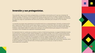 Inversión y sus protagonistas.
Para entender mejor el rol de estos protagonistas, es estratégico reconocerlos por lo que son, empresas de
capital de riesgo. Se dedican a ﬁnanciar emprendimientos que se encuentren en etapas múltiples de desarrollo
(inicial, intermedia o avanzada) con el objetivo de capitalizar millonarias sumas, en otras palabras, las empresas
de capital de riesgo son apostadores del éxito de las startups caliﬁcadas para competir en los mercados
globales.
La inversión es el paso más importante en la transformación de un emprendimiento. De hecho, la historia de la
gran mayoría de startup cambia cuando logra integrar a nuevos inversionistas, ellos son quienes engrosan el
músculo ﬁnanciero. Esta transacción va mucho más allá del dinero, porque el interés de ambas partes debe ser
fortalecer cada eslabón débil en la cadena de la startups e irlo perfeccionando para asegurar el crecimiento
constante, como resultado de la operación empresarial exitosa.
Es importante tener en cuenta que una startup no tiene un historial de ganancias, no pagará dividendos durante
mucho tiempo y muchas no tienen valores tangibles en sus etapas iniciales. Por lo tanto, la tasa de descuento
dependerá mucho del grado de maduración, el cual va ligado de manera intrínseca con el riesgo de la inversión.
Cuanto mayor sea la incertidumbre de la empresa, el binomio riesgo-rentabilidad será más alto y por
consiguiente el inversor exigirá más rentabilidad a la inversión debido al alto nivel de incertidumbre [16].
La agilidad en las transacciones y los negocios es una característica ineludible del mundo de las startups, como
lo hemos analizado a lo largo de este texto, el tiempo apremia y la carrera por cumplir la meta es
extremadamente competitiva.
28
 