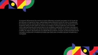 El propósito del presente documento es ilustrar diferentes conceptos asociados con el mundo de
las startups y el capital de riesgo, analizándolas desde diferentes puntos de vista y considerando
los atributos que los actores aportan para construir una realidad colectiva en las dinámicas de las
empresas startup de alto potencial. El texto inicia desde un enfoque explicativo para entender
cómo cada participante promueve el alcance de resultados impactantes en tiempos reducidos en
comparación con las dinámicas de las empresas tradicionales. También se busca comprender los
modelos de negocio, las dinámicas en el desarrollo de producto, inversión, el descubrimiento de los
mercados y la ejecución simultánea de todas esas fases para consolidar startups competitivas a
nivel global.
2
 
