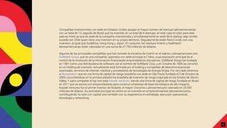 Compañías inversionistas con sede en Estados Unidos apoyan el mayor número de startups latinoamericanas
con un total de 13, seguido de Brasil que ha invertido en un total de 4 startups, en este caso el color para este
país es mixto ya que es sede de la compañía inversionista y simultáneamente es sede de la startup; algo similar
sucede con Chile quien tiene una inversión en su propio territorio. Seguidamente están Reino Unido con una
inversión, al igual que Sudáfrica, Hong Kong y Japón. En conjunto, las startups ﬁntech y healthtech
latinoamericanas están valoradas en una suma de 27.750 millones de dólares.
Algunas de las principales compañías que han tomado la iniciativa de invertir en el talento Latinoamericano son:
SoftBank Group, que es una compañía Japonesa con sede principal en Tokio, cuya aspiración principal es el
control de la revolución de la información ﬁnanciando emprendedores disruptivos. SoftBank Group fue fundada
en 1981 como una distribuidora de software con el nombre de SoftBank Corp. y en Octubre de 1999 se convirtió
en un Holding de inversión. Actualmente está formada por el holding y compañías de telecomunicaciones
avanzadas, servicios de internet, robótica y proveedores de tecnologías de energía limpia. Por otro lado tenemos
a Monashees+ que es una ﬁrma de capital de riesgo brasileña con sede en São Paulo fundada el 3 de Octubre de
2005, convirtiéndose en la primera plataforma brasileña de inversión de riesgo inspirada en los fondos de Silicon
Valley. Y para completar el top tres está Kaszek Ventures, siendo una ﬁrma de capital de riesgo fundada en Brasil
en 2011 que se asocia con emprendedores para construir empresas de base tecnológica de alto impacto.
Kaszek Ventures fue el primer inversor de Nubank, el mayor Unicornio Latinoamericano valorado en 25.000
millones de dólares. Su actividad principal se centra en la inversión en emprendimientos latinoamericanos,
contribuyendo no solo con capital sino también con su experiencia en estrategia, ejecución operacional,
tecnología y networking.
31
 