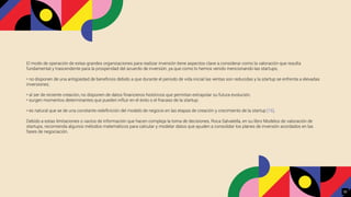 El modo de operación de estas grandes organizaciones para realizar inversión tiene aspectos clave a considerar como la valoración que resulta
fundamental y trascendente para la prosperidad del acuerdo de inversión, ya que como lo hemos venido mencionando las startups,
• no disponen de una antigüedad de beneﬁcios debido a que durante el periodo de vida inicial las ventas son reducidas y la startup se enfrenta a elevadas
inversiones;
• al ser de reciente creación, no disponen de datos ﬁnancieros históricos que permitan extrapolar su futura evolución;
• surgen momentos determinantes que pueden influir en el éxito o el fracaso de la startup;
• es natural que se de una constante redeﬁnición del modelo de negocio en las etapas de creación y crecimiento de la startup [16].
Debido a estas limitaciones o vacíos de información que hacen compleja la toma de decisiones, Roca Salvatella, en su libro Modelos de valoración de
startups, recomienda algunos métodos matemáticos para calcular y modelar datos que ayuden a consolidar los planes de inversión acordados en las
fases de negociación.
32
 