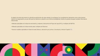 El objetivo de este documento no aborda la exploración de cada método, sin embargo, los consideramos relevantes como instrumentos
clave en la negociación y es por ello que los traemos a colación con el ánimo de despertar interés en quienes busquen ampliar información
relacionada:
• Métodos aplicables en la fase de crecimiento y madurez; Descuento de Flujos de Caja (DFC) y múltiplos de EBITDA.
• Métodos aplicables en la fase de late seed; múltiplos de Revenue.
• Nuevos modelos aplicables en fases de seed; Berkus, valoración por puntos o Scorecard y Venture Capital [16].
33
 