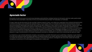 Apreciado lector
De acuerdo a la estructura que se encuentra aquí planteada, podrá identiﬁcar múltiples fuentes de información sobre las cuales puede ampliar
los diferentes temas abordados, todos ellos en torno a los Emprendimientos de Base Tech Aplicadas a la Publicidad.
El mayor interés de este documento fue dar prioridad y destacar aspectos claves, como datos poco explorados de las startups latinoamericanas,
la industria tecnológica y las compañías de capital de riesgo; y los principales retos y el contraste de la dinámica empresarial de las startups
versus las empresas tradicionales, para ofrecer información de valor y despertar un gran interés en quien aborda este texto. Podemos decir que
durante la investigación se destacaron aspectos fundamentales, como el marketing corporativo que lleva a catapultar el desarrollo de los
emprendimientos fortaleciendo la comunicación, no sólo con el medio B2C (business to costumer) sino también, con énfasis en el conocimiento
de las marcas corporativas fortalecidas en el ámbito B2B (business to business), es decir, el despliegue estratégico en la comunicación, en la
construcción de marca que se realiza desde el producto en cabeza de una compañía, que en simultáneo se está promoviendo así misma para
alcanzar un mayor reconocimiento en el contexto empresarial y aumentar su visibilidad en el radar de los inversionistas de capital de riesgo.
La invitación es a que continúe explorando conceptos, casos de éxito y consolide información que lo pueda llevar a despertar un gran interés en
el mundo de las startups de base tecnológica aplicada a la publicad, donde por sus medios descubra la maravillosa experiencia de competir en
un contexto de innovación, caos, experimentación, inversión, construcción de producto, investigación del consumidor, analisis del mercado,
competencia, la aventura en el mundo digital y la búsqueda de un océano azul.
34
 