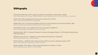 Bibliography
[1] Shopify and Pablo Golan. 2014. “¿Qué es una startup? Su importancia y características.” Shopify.
https://www.shopify.com.co/blog/14934065-hablemos-sobre-startups-que-son-sus-caracteristicas-e-importancia.
[2] Drift. 2020. “What Is Hypergrowth? (And How Do You Achieve It?).” Drift.com.
https://www.drift.com/blog/what-is-hypergrowth
[3] IEBS school. 2016. “¿Qué son las compañías unicornio? Un nuevo concepto en el mundo de las startups.” IEBS.
https://www.iebschool.com/blog/companias-unicornio-lean-startup/.
[4] CB INSIGHTS. 2021. “The Complete List Of Unicorn Companies.” CB INSIGHTS.
https://www.cbinsights.com/research-unicorn-companies.
[5] Ahmad, Nadim. 2006. “A Proposed Framework For business Demography Statistics.” OECD Statistics Working Papers
2006/03, (octubre), 9.
[6] Marquez Islas, Iván. 2017. “Healthtech, la nueva tendencia de las startups.” entrepreneur.
https://www.entrepreneur.com/article/302020.
[7] IEPS and RAUL J. MAESTRE. 2020. “Qué es el Fintech, deﬁnición, sectores y ejemplos de startup.” IEPS.
https://www.iebschool.com/blog/que-es-ﬁntech-ﬁnanzas/.
[8] Valor Agregado. 2019. “Banca o Fintech: Nuevas alternativas en la industria.” YouTube.
https://www.youtube.com/watch?v=HrUPwCefyNg.
35
 