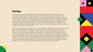 Startups
Una startup usualmente es reconocida como una empresa emergente, que tiene un gran énfasis en la
innovación para la resolución de grandes problemas a través de la tecnología como una herramienta
estratégica e indispensable [1]. Las startups proponen un nuevo tipo de negocio que se caracteriza por tener
una gran capacidad de cambio. En términos generales se suele simpliﬁcar procesos complejos, monótonos y
poco accesibles haciendo uso de la tecnología, consolidar opciones de productos con orientación al cliente
como el principal eje y motor para la comprensión de las situaciones y la resolución de problemas. Estas
empresas indiscutiblemente son operadas con costos mínimos, usualmente están conformadas por sus
fundadores y un pequeño equipo talentoso de desarrolladores del modelo de negocio, cuyo objetivo principal es
la venta masiva del producto desarrollado.
En una startup se trabaja en la construcción de una meta conjunta y compartida por los integrantes del equipo,
aquí el mérito y la construcción de ideas puede surgir desde cualquier participante donde se reconoce su
aporte al modelo de negocio; la mediocridad no hace parte de esta cultura empresarial, ya que todos los
integrantes son constructores que piensan en el largo plazo, sus logros se obtienen considerando que la
comunicación debe ser eﬁciente y óptima, inclusive en los peores momentos; la actitud positiva y el liderazgo
siempre están presentes al interior de la cultura de las startups, acompañados de una participación activa y el
respeto mutuo por todos los integrantes del equipo, quienes constantemente están pensando en comprender
al cliente para construir nuevas y mejores ideas; los procesos de empresa se caracterizan por ser breves y
directos, para ﬁnalmente obtener un buen ambiente de trabajo donde todas las personas están dispuestas a
aprender y crecer, puesto que resulta fundamental que el equipo crea en el éxito del proyecto.
3
 