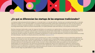 ¿En qué se diferencian las startups de las empresas tradicionales?
La empresa tradicional generalmente trabaja en un mercado local o un mercado deﬁnido, mientras que una startup desarrolla un mercado
regional en paralelo con un mercado global. Una empresa tradicional también puede operar perfectamente sin hacer uso de procesos de
innovación y obtener resultados prósperos, sin embargo, una startup gira entorno a la innovación, es decir que sin innovación sobre la
tecnología desarrollada, sobre los proceso empresariales y el modelo planteado nada sería distinto a una empresa convencional.
Muchas empresas tradicionales surgen de negocios familiares y en ocasiones con capital externo, mientras que las startups tienen varias
fuentes de capital externo y poseen más dueños en correlación con las empresas tradicionales. El crecimiento en una empresa tradicional
se da de forma lineal, en cuanto las startups suelen iniciar perdiendo dinero, pero si tienen éxito, su crecimiento se da de manera
exponencial, donde se duplican o triplican los resultados anualmente en su fase inicial de desarrollo y continúa con esta tendencia a lo largo
de media década o más años, la industria denomina a este efecto Hypergrowth [2].
Muchos consideran que una empresa tradicional se caracteriza por su orden y el estratégico detalle en el que se desarrolla cada fase del
negocio. En contraste con esto, las startups usualmente son criticadas o poco comprendidas ya que la creatividad y novedades hacen que
sus desarrollos de negocio sean veloces y experimentales con grandes márgenes de error y un nivel de aprendizaje más acelerado. La
empresa tradicional no está dispuesta a perder tiempo, recursos o dinero desarrollando ideas que puedan ser muy disruptivas o
desalineadas con el pensamiento o las directrices empresariales establecidos dentro de la organización tradicional, mientras que el
pensamiento de una organización naciente, con deseos de crecer rápidamente, radica en la experimentación, la inyección de energía,
optimismo y poco conocimiento, apostándole a ideas disruptivas que resultan en una combinación explosiva y de alto riesgo, pero de ese
mismo nivel de riesgo se puede obtener un gran nivel de éxito.
4
 