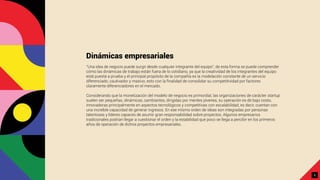 Dinámicas empresariales
“Una idea de negocio puede surgir desde cualquier integrante del equipo”, de esta forma se puede comprender
cómo las dinámicas de trabajo están fuera de lo cotidiano, ya que la creatividad de los integrantes del equipo
está puesta a prueba y el principal propósito de la compañía es la modelación constante de un servicio
diferenciado, cautivador y masivo; esto con la ﬁnalidad de consolidar su competitividad por factores
claramente diferenciadores en el mercado.
Considerando que la monetización del modelo de negocio es primordial, las organizaciones de carácter startup
suelen ser pequeñas, dinámicas, cambiantes, dirigidas por mentes jóvenes, su operación es de bajo costo,
innovadoras principalmente en aspectos tecnológicos y competitivas con escalabilidad, es decir, cuentan con
una increíble capacidad de generar ingresos. En ese mismo orden de ideas son integradas por personas
talentosas y líderes capaces de asumir gran responsabilidad sobre proyectos. Algunos empresarios
tradicionales podrían llegar a cuestionar el orden y la estabilidad que poco se llega a percibir en los primeros
años de operación de dichos proyectos empresariales.
5
 