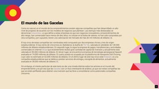 El mundo de las Gacelas
Como es natural, en el mundo de los emprendimientos existen algunas compañías que han desarrollado un alto
nivel de progreso de acuerdo con los modelos de negocios que plantean. Las startups más destacadas se
denominan Unicornios. Lo que deﬁne a estas empresas es que son negocios innovadores y emprendimientos de
alto riesgo, han comenzado hace menos de diez años, no cotizan en la bolsa de valores, no han sido compradas por
otra compañía y, por supuesto, tienen una valorización de mercado de más de mil millones de dólares [3].
El top cinco de estas compañías tan nombradas está compuesto por dos empresas chinas y tres de origen
estadounidense. El top ciento de Unicornios es: Bytedance, la dueña de Tik Tok, valorada en alrededor de 140.000
millones de dólares estadounidenses. En segundo lugar, le sigue la empresa de pagos, transferencias y actividades
comerciales en internet Stripe que recientemente recibió gran cantidad de capital de inversión y actualmente está
valorada en 95.000 millones de dólares. En tercer lugar, se encuentra la empresa de tecnología aeroespacial SpaceX
avaluada en 74.000 millones de dólares. El cuarto puesto es ocupado por la plataforma de transporte Didi Chuxing,
cuyo valor es estimado en 62.000 millones de dólares. En el último lugar de este top cinco está Instacart, es una
compañía estadounidense que se dedica a prestar servicios de entrega y recogida de alimentos, actualmente
avaluada en 39.000 millones de dólares [4].
Sin embargo, el interés particular de este texto es dar una mirada distinta sobre los actores en el mundo del
emprendimiento y es por eso que las Gacelas son un foco interesante de análisis, ya que son estas compañías las
que se están perﬁlando para obtener una inversión que las lleve a consolidarse como potenciales compañías
Unicornio.
6
 