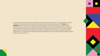Para entender un poco más sobre las startups y su funcionamiento, analicemos las características, críticas,
ventajas y modelos, que tienen dos tipos de industrias muy reconocidas como lo son las Fintech y las
Healthtech. La primera busca incursionar en los mercados con servicios tecnológicos, modernizando y
revolucionando el uso de los servicios bancarios tradicionales a través de la conectividad móvil; la segunda
industria tiene como propósito revolucionar el acceso de millones de usuarios a los servicios de bienestar y
salud mediante el uso de la tecnología, tomando forma de apps móviles, dispositivos wearables (aquellos
dispositivos que pueden llevar los pacientes utilizados generalmente en la monitorización), big data, el internet
de las cosas, entre otros [6].
8
 