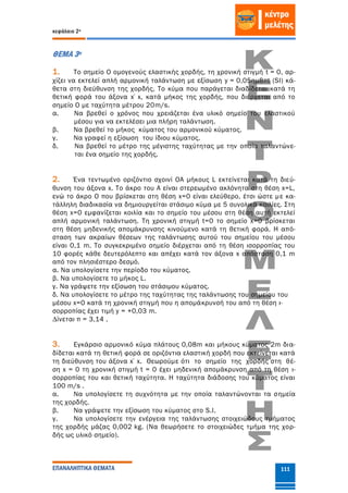 κεφάλαιο 2ο
ΕΠΑΝΑΛΗΠΤΙΚΑ ΘΕΜΑΤΑ 111
ΘΕΜΑ 3ο
1. Το σημείο Ο ομογενούς ελαστικής χορδής, τη χρονική στιγμή t = 0, αρ-
χίζει να εκτελεί απλή αρμονική ταλάντωση με εξίσωση y = 0,05ημ8πt (SI) κά-
θετα στη διεύθυνση της χορδής. Το κύμα που παράγεται διαδίδεται κατά τη
θετική φορά του άξονα x΄x, κατά μήκος της χορδής, που διέρχεται από το
σημείο Ο με ταχύτητα μέτρου 20m/s.
α. Να βρεθεί ο χρόνος που χρειάζεται ένα υλικό σημείο του ελαστικού
μέσου για να εκτελέσει μια πλήρη ταλάντωση.
β. Να βρεθεί το μήκος κύματος του αρμονικού κύματος.
γ. Να γραφεί η εξίσωση του ίδιου κύματος.
δ. Να βρεθεί το μέτρο της μέγιστης ταχύτητας με την οποία ταλαντώνε-
ται ένα σημείο της χορδής.
2. Ένα τεντωµένο οριζόντιο σχοινί ΟΑ µήκους L εκτείνεται κατά τη διεύ-
θυνση του άξονα x. Το άκρο του Α είναι στερεωµένο ακλόνητα στη θέση x=L,
ενώ το άκρο Ο που βρίσκεται στη θέση x=0 είναι ελεύθερο, έτσι ώστε µε κα-
τάλληλη διαδικασία να δηµιουργείται στάσιµο κύµα µε 5 συνολικά κοιλίες. Στη
θέση x=0 εµφανίζεται κοιλία και το σηµείο του µέσου στη θέση αυτή εκτελεί
απλή αρµονική ταλάντωση. Τη χρονική στιγµή t=0 το σηµείο x=0 βρίσκεται
στη θέση µηδενικής αποµάκρυνσης κινούµενο κατά τη θετική φορά. Η από-
σταση των ακραίων θέσεων της ταλάντωσης αυτού του σηµείου του µέσου
είναι 0,1 m. Το συγκεκριµένο σηµείο διέρχεται από τη θέση ισορροπίας του
10 φορές κάθε δευτερόλεπτο και απέχει κατά τον άξονα x απόσταση 0,1 m
από τον πλησιέστερο δεσµό.
α. Να υπολογίσετε την περίοδο του κύµατος.
β. Να υπολογίσετε το µήκος L.
γ. Να γράψετε την εξίσωση του στάσιµου κύµατος.
δ. Να υπολογίσετε το µέτρο της ταχύτητας της ταλάντωσης του σηµείου του
µέσου x=0 κατά τη χρονική στιγµή που η αποµάκρυνσή του από τη θέση ι-
σορροπίας έχει τιµή y = +0,03 m.
∆ίνεται π = 3,14 .
3. Εγκάρσιο αρμονικό κύμα πλάτους 0,08m και μήκους κύματος 2m δια-
δίδεται κατά τη θετική φορά σε οριζόντια ελαστική χορδή που εκτείνεται κατά
τη διεύθυνση του άξονα x΄x. Θεωρούμε ότι το σημείο της χορδής στη θέ-
ση x = 0 τη χρονική στιγμή t = 0 έχει μηδενική απομάκρυνση από τη θέση ι-
σορροπίας του και θετική ταχύτητα. Η ταχύτητα διάδοσης του κύματος είναι
100 m/s .
α. Να υπολογίσετε τη συχνότητα με την οποία ταλαντώνονται τα σημεία
της χορδής.
β. Να γράψετε την εξίσωση του κύματος στο S.I.
γ. Να υπολογίσετε την ενέργεια της ταλάντωσης στοιχειώδους τμήματος
της χορδής μάζας 0,002 kg. (Να θεωρήσετε το στοιχειώδες τμήμα της χορ-
δής ως υλικό σημείο).
 