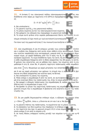 κεφάλαιο 2ο
ΕΠΑΝΑΛΗΠΤΙΚΑ ΘΕΜΑΤΑ 115
11. Η ένταση Ε του ηλεκτρικού πεδίου ηλεκτρομαγνητικού κύματος που
διαδίδεται στον αέρα με ταχύτητα c=3⋅108m/s περιγράφεται από την εξίσω-
ση
3 8 x
E 9 10 2 10 t  
     
 
(S.I.)
Α. Να υπολογίσετε:
1. Τη μέγιστη τιμή Βmax του μαγνητικού πεδίου.
2. Το μήκος κύματος αυτού του ηλεκτρομαγνητικού κύματος.
3. Να γράψετε την εξίσωση που περιγράφει το μαγνητικό πεδίο.
Β. Το κύμα αυτό φτάνει στην κεραία ραδιοφωνικού δέκτη του οποίου το κύ-
κλωμα επιλογής LC έχει πηνίο με τιμή συντελεστή αυτεπαγωγής 2
1
L
50
 

Για ποια τιμή της χωρητικότητας C του πυκνωτή συντονίζεται ο δέκτης;
12. ∆ύο σημαδούρες Α και Β απέχουν μεταξύ τους απόσταση ΑΒ = 13,5m
και η ευθεία που διέρχεται από αυτές είναι κάθετη στην ακτογραμμή. Πλοίο
που κινείται παράλληλα στην ακτογραμμή, μακριά από τις σημαδούρες δημι-
ουργεί κύμα, με φορά διάδοσης από την Α προς την Β, το οποίο θεωρούμε
εγκάρσιο αρμονικό. Το κύμα διαδίδεται προς την ακτή. Εξ αιτίας του κύματος
η κάθε σημαδούρα διέρχεται από τη θέση ισορροπίας της 30 φορές το λεπτό.
Ο χρόνος που απαιτείται, για να φθάσει ένα «όρος» του κύματος από τη ση-
μαδούρα Α στη Β, είναι 9s. Η μέγιστη ταχύτητα ταλάντωσης κάθε σημαδού-
ρας είναι
5

m/s. Θεωρούμε ως αρχή μέτρησης των αποστάσεων τη σημαδού-
ρα Α και ως αρχή μέτρησης των χρόνων τη στιγμή που η σημαδούρα Α βρί-
σκεται στη θέση ισορροπίας και κινείται προς τα θετικά.
α. Να υπολογιστεί το μήκος του κύματος.
β. Πόσο απέχει η σημαδούρα Α από την ακτή, αν αυτή βρίσκεται για 21η φο-
ρά στην ανώτερη θέση της ταλάντωσής της, όταν το κύμα φθάσει στην ακτή.
γ. Να γραφεί η εξίσωση ταλάντωσης της σημαδούρας Β, καθώς το κύμα δια-
δίδεται από τη σημαδούρα Α προς τη Β.
δ. Να βρεθεί το μέτρο της ταχύτητας ταλάντωσης της σημαδούρας Β κάποια
χρονική στιγμή που η σημαδούρα Α βρίσκεται στο ανώτατο σημείο της ταλά-
ντωσής της.
13. Σε μια χορδή δημιουργείται στάσιμο κύμα, η εξίσωση του οποίου είναι
x
y 10 20 t
4

    , όπου x, y δίνονται σε cm και t σε s. Να βρείτε:
α. το μέγιστο πλάτος της ταλάντωσης, τη συχνότητα και το μήκος κύματος.
β. τις εξισώσεις των δύο κυμάτων που παράγουν το στάσιμο κύμα.
γ. την ταχύτητα που έχει τη χρονική στιγμή t=0,1 s ένα σημείο της χορδής το
οποίο απέχει 3 cm από το σημείο x=0.
δ. σε ποιες θέσεις υπάρχουν κοιλίες μεταξύ των σημείων xΑ=3 cm και xB=9
cm.
 