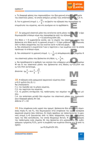κεφάλαιο 2ο
ΕΠΑΝΑΛΗΠΤΙΚΑ ΘΕΜΑΤΑ 117
γ. Τη διαφορά φάσης που παρουσιάζουν την ίδια χρονική στιγμή δύο σημεία
του ελαστικού μέσου, τα οποία απέχουν μεταξύ τους απόσταση ίση με 1,5 m.
δ. Για τη χρονική στιγμή 1
11
t s
8
 να βρείτε την εξίσωση που περιγράφει το
στιγμιότυπο του κύματος, και στη συνέχεια να το σχεδιάσετε.
17. Σε γραμμικό ελαστικό μέσο που εκτείνεται κατά μήκος του άξονα x΄x έχει
δημιουργηθεί στάσιμο κύμα που περιγράφεται από την εξίσωση:
y = 0,1συνπx·ημ10πt (SI).
Στη θέση x = 0 εμφανίζεται κοιλία, και το σημείο του ελαστικού μέσου που
βρίσκεται στη θέση αυτή τη χρονική στιγμή t = 0 έχει μηδενική απομάκρυνση
από τη θέση ισορροπίας του και κινείται κατά τη θετική φορά.
α. Να υπολογιστεί η συχνότητα f και η ταχύτητα υ των κυμάτων από τα οποία
προέκυψε το στάσιμο κύμα.
β. Να υπολογιστεί τη χρονική στιγμή 1
1
t s
40
 η απομάκρυνση ενός σημείου Κ
του ελαστικού μέσου που βρίσκεται στη θέση K
1
x m
4
 .
γ. Να προσδιοριστεί ο αριθμός των κοιλιών που υπάρχουν μεταξύ των σημείων
Μ και Ν του ελαστικού μέσου που βρίσκονται στις θέσεις xΜ=10,25m και
xΝ=14,75m αντίστοιχα.
Δίνονται:
2
4 4 2
 
    .
18. Η εξίσωση ενός γραμμικού αρμονικού κύματος είναι:
y=0,2 ημ2π(t-2x) (S. Ι.)
Να υπολογίσετε:
Γ.1. την περίοδο και το μήκος κύματος.
Γ.2. την ταχύτητα του κύματος.
Γ.3. τη μεγίστη επιτάχυνση της ταλάντωσης των σημείων του ελαστικού μέ-
σου.
Γ.4. την απόσταση μεταξύ δύο σημείων του ελαστικού μέσου που παρουσιά-
ζουν διαφορά φάσης 4π rad.
Δίδεται π2 ≈ 10
19. Στην επιφάνεια ενός υγρού που ηρεμεί, βρίσκονται δύο σύγχρονες σημει-
ακές πηγές Π1 και Π2, που δημιουργούν στην επιφάνεια του υγρού εγκάρσια
αρμονικά κύματα ίσου πλάτους. Οι πηγές αρχίζουν να ταλαντώνονται τη χρο-
νική στιγμή tο=0 ξεκινώντας από τη θέση ισορροπίας τους και κινούμενες
προς την ίδια κατεύθυνση, την οποία θεωρούμε θετική. Η χρονική εξίσωση
της ταλάντωσης ενός σημείου Μ, που βρίσκεται στη μεσοκάθετο του ευθύ-
γραμμου τμήματος Π1Π2, μετά τη συμβολή των κυμάτων δίνεται στο SI από τη
σχέση:
yM=0,2ημ2π(5t-10).
 