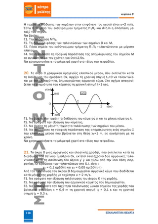 κεφάλαιο 2ο
ΕΠΑΝΑΛΗΠΤΙΚΑ ΘΕΜΑΤΑ118
Η ταχύτητα διάδοσης των κυμάτων στην επιφάνεια του υγρού είναι υ=2 m/s.
Έστω Ο το μέσο του ευθύγραμμου τμήματος Π1Π2 και d=1m η απόσταση με-
ταξύ των πηγών.
Να βρείτε:
Γ1. Την απόσταση ΜΠ1.
Γ2. Τη διαφορά φάσης των ταλαντώσεων των σημείων Ο και Μ.
Γ3. Πόσα σημεία του ευθύγραμμου τμήματος Π1Π2 ταλαντώνονται με μέγιστο
πλάτος.
Γ4. Να σχεδιάσετε τη γραφική παράσταση της απομάκρυνσης του σημείου Μ
σε συνάρτηση με τον χρόνο t για 0≤t≤2,5s.
Να χρησιμοποιήσετε το μιλιμετρέ χαρτί στο τέλος του τετραδίου.
20. Το άκρο Ο γραμμικού ομογενούς ελαστικού μέσου, που εκτείνεται κατά
τη διεύθυνση του ημιάξονα Οx, αρχίζει τη χρονική στιγμή tο=0 να ταλαντώνε-
ται με θετική ταχύτητα, δημιουργώντας αρμονικό κύμα. Στο σχήμα απεικονί-
ζεται το στιγμιότυπο του κύματος τη χρονική στιγμή t=1 sec.
Γ1. Να βρείτε την ταχύτητα διάδοσης του κύματος υ και το μήκος κύματος λ.
Γ2. Να γράψετε την εξίσωση του κύματος.
Γ3. Να βρείτε τη μέγιστη ταχύτητα ταλάντωσης των σημείων του μέσου.
Γ4. Να σχεδιάσετε τη γραφική παράσταση της απομάκρυνσης ενός σημείου Σ
του ελαστικού μέσου που βρίσκεται στη θέση xΣ=1 m, σε συνάρτηση με το
χρόνο.
Να χρησιμοποιήσετε το μιλιμετρέ χαρτί στο τέλος του τετραδίου.
21. Το άκρο Ο μιας ομογενούς και ελαστικής χορδής, που εκτείνεται κατά τη
διεύθυνση του θετικού ημιάξονα Οx, εκτελεί ταυτόχρονα δύο αρμονικές ταλα-
ντώσεις κατά τη διεύθυνση του άξονα y΄y και γύρω από την ίδια θέση ισορ-
ροπίας. Οι εξισώσεις των ταλαντώσεων στο S.Ι. είναι :
y1 = 0,1 ημ50πt και y2 = 0,05 ημ(50πt-π)
Από την ταλάντωση του άκρου Ο δημιουργείται αρμονικό κύμα που διαδίδεται
κατά μήκος της χορδής με ταχύτητα υ = 2 m/s.
Γ1. Να γράψετε την εξίσωση ταλάντωσης του άκρου Ο της χορδής.
Γ2. Να γράψετε την εξίσωση του αρμονικού κύματος που δημιουργείται.
Γ3. Να υπολογίσετε την ταχύτητα ταλάντωσης υλικού σημείου της χορδής που
βρίσκεται στη θέση x = 0,4 m τη χρονική στιγμή t1 = 0,1 s και τη χρονική
στιγμή t2 = 0,3 s.
 