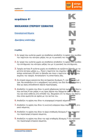 κεφάλαιο 4ο
ΕΠΑΝΑΛΗΠΤΙΚΑ ΘΕΜΑΤΑ 125
κεφάλαιο 4ο
ΜΗΧΑΝΙΚΗ ΣΤΕΡΕΟΥ ΣΩΜΑΤΟΣ
Επαναληπτικά Θέματα
Ερωτήσεις ανάπτυξης
Α ομάδας
1. Σε τροχό που κυλίεται χωρίς να ολισθαίνει αποδείξτε τη σχέση που συνδέει
την ταχύτητα του κέντρου μάζας του με τη γωνιακή του ταχύτητα.
2. Σε τροχό που κυλίεται χωρίς να ολισθαίνει αποδείξτε τη σχέση που συνδέει
την επιτάχυνση του κέντρου μάζας του με τη γωνιακή του επιτάχυνση.
3. Τροχός ακτίνας R κυλίεται χωρίς να ολισθαίνει σε οριζόντιο δάπεδο με τα-
χύτητα κέντρου μάζας υcm. Ποια η ταχύτητα του σημείου του τροχού που
απέχει απόσταση 2R από το δάπεδο και ποια η ταχύτητα του κατώτερου
σημείου του τροχού. Αιτιολογήστε τις απαντήσεις σας.
4. Σε στερεό σώμα ασκούνται δύο αντίρροπες δυνάμεις F1 και F2 με ίσα μέ-
τρα. Να αποδείξετε ότι η αλγεβρική τιμή ροπής των δύο δυνάμεων είναι η
ίδια ως προς οποιοδήποτε άξονα περιστροφής.
5. Αποδείξτε τη σχέση που δίνει τη ροπή αδράνειας λεπτού ομογενούς δακτυ-
λίου ακτίνας R και μάζας m ως προς άξονα που διέρχεται από το κέντρο
του και είναι κάθετος στο επίπεδό του. Θεωρήστε ότι το πάχος του δακτυ-
λίου είναι αμελητέο σε σχέση με την ακτίνα του.
6. Αποδείξτε τη σχέση που δίνει τη στροφορμή στερεού σώματος.
7. Αποδείξτε τη σχέση που δίνει τη κινητική ενέργεια λόγω περιστροφής στε-
ρεού σώματος.
8. Αποδείξτε τη σχέση που δίνει το έργο σταθερής δύναμης F που προκαλεί
την περιστροφή στερεού σώματος.
9. Αποδείξτε τη σχέση που δίνει την ισχύ σταθερής δύναμης F που προκαλεί
την περιστροφή στερεού σώματος.
 