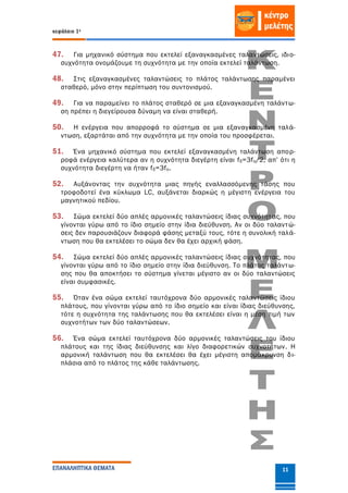 κεφάλαιο 1ο
ΕΠΑΝΑΛΗΠΤΙΚΑ ΘΕΜΑΤΑ 11
47. Για μηχανικό σύστημα που εκτελεί εξαναγκασμένες ταλαντώσεις, ιδιο-
συχνότητα ονομάζουμε τη συχνότητα με την οποία εκτελεί ταλάντωση.
48. Στις εξαναγκασμένες ταλαντώσεις το πλάτος ταλάντωσης παραμένει
σταθερό, μόνο στην περίπτωση του συντονισμού.
49. Για να παραμείνει το πλάτος σταθερό σε μια εξαναγκασμένη ταλάντω-
ση πρέπει η διεγείρουσα δύναμη να είναι σταθερή.
50. Η ενέργεια που απορροφά το σύστημα σε μια εξαναγκασμένη ταλά-
ντωση, εξαρτάται από την συχνότητα με την οποία του προσφέρεται.
51. Ένα μηχανικό σύστημα που εκτελεί εξαναγκασμένη ταλάντωση απορ-
ροφά ενέργεια καλύτερα αν η συχνότητα διεγέρτη είναι fδ=3fo/2, απ’ ότι η
συχνότητα διεγέρτη να ήταν fδ=3fo.
52. Αυξάνοντας την συχνότητα μιας πηγής εναλλασσόμενης τάσης που
τροφοδοτεί ένα κύκλωμα LC, αυξάνεται διαρκώς η μέγιστη ενέργεια του
μαγνητικού πεδίου.
53. Σώμα εκτελεί δύο απλές αρμονικές ταλαντώσεις ίδιας συχνότητας, που
γίνονται γύρω από το ίδιο σημείο στην ίδια διεύθυνση. Αν οι δύο ταλαντώ-
σεις δεν παρουσιάζουν διαφορά φάσης μεταξύ τους, τότε η συνολική ταλά-
ντωση που θα εκτελέσει το σώμα δεν θα έχει αρχική φάση.
54. Σώμα εκτελεί δύο απλές αρμονικές ταλαντώσεις ίδιας συχνότητας, που
γίνονται γύρω από το ίδιο σημείο στην ίδια διεύθυνση. Το πλάτος ταλάντω-
σης που θα αποκτήσει το σύστημα γίνεται μέγιστο αν οι δύο ταλαντώσεις
είναι συμφασικές.
55. Όταν ένα σώμα εκτελεί ταυτόχρονα δύο αρμονικές ταλαντώσεις ίδιου
πλάτους, που γίνονται γύρω από το ίδιο σημείο και είναι ίδιας διεύθυνσης,
τότε η συχνότητα της ταλάντωσης που θα εκτελέσει είναι η μέση τιμή των
συχνοτήτων των δύο ταλαντώσεων.
56. Ένα σώμα εκτελεί ταυτόχρονα δύο αρμονικές ταλαντώσεις του ίδιου
πλάτους και της ίδιας διεύθυνσης και λίγο διαφορετικών συχνοτήτων. Η
αρμονική ταλάντωση που θα εκτελέσει θα έχει μέγιστη απομάκρυνση δι-
πλάσια από το πλάτος της κάθε ταλάντωσης.
 