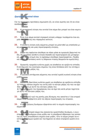 κεφάλαιο 4ο
ΕΠΑΝΑΛΗΠΤΙΚΑ ΘΕΜΑΤΑ130
Ερωτήσεις κλειστού τύπου
Για τις παρακάτω προτάσεις σημειώστε (Σ), αν είναι σωστές και (Λ) αν είναι
λανθασμένες.
26. Η μεταφορική κίνηση που εκτελεί ένα σώμα δεν μπορεί να είναι καμπυ-
λόγραμμη.
27. Όταν ένα σώμα εκτελεί στροφική κίνηση υπάρχει τουλάχιστον ένα ση-
μείο του σώματος που παραμένει ακίνητο.
28. Η σύνθετη κίνηση ενός σώματος μπορεί να μελετηθεί ως επαλληλία μι-
ας μεταφορικής και μιας περιστροφικής κίνησης.
29. Σώμα που αφήνεται ελεύθερο να πέσει μέσα σε ομογενές βαρυτικό πε-
δίο, θα εκτελέσει σύνθετη κίνηση δηλαδή και περιστροφική και μεταφορι-
κή, μόνο αν τη στιγμή που το αφήσαμε ελεύθερο περιστρεφόταν. (Τριβές
και λοιπές αντιστάσεις κατά τη διάρκεια πτώσης θεωρούνται αμελητέες).
30. Ομογενής τροχαλία κυλίεται χωρίς να ολισθαίνει σε οριζόντιο επίπεδο.
Η επιτάχυνση του ανώτερου σημείου της είναι διπλάσια από την επιτάχυν-
ση του κέντρου μάζας της.
31. Η γωνιακή επιτάχυνση σώματος που εκτελεί ομαλή κυκλική κίνηση είναι
μηδέν.
32. Ομογενής δακτύλιος κυλίεται χωρίς να ολισθαίνει σε οριζόντιο επίπεδο.
α) Υπάρχει κάποιο σημείο του εκτός από το κέντρο μάζας του που να έχει
ίδια ταχύτητα με αυτή του κέντρου μάζας του;
β) Υπάρχει σημείο της περιφέρειας που να έχει ίση κατά μέτρο ταχύτητα
με αυτή του κέντρου μάζας του;
33. Η αλγεβρική τιμή της ροπής μιας δύναμης που ασκείται σ’ ένα στερεό
σώμα, είναι ανεξάρτητη από τον άξονα περιστροφής του στερεού.
34. Η ροπή ζεύγους δυνάμεων εξαρτάται από το σημείο περιστροφής του
σώματος.
35. Αν σ’ ένα στερεό σώμα που ασκούνται ομοεπίπεδες δυνάμεις, η συνι-
σταμένη των δυνάμεων είναι μηδέν και το αλγεβρικό άθροισμα των ροπών
του ως προς οποιοδήποτε σημείο είναι μηδέν, τότε το σώμα μπορεί να κι-
νείται ευθύγραμμα ομαλά και ταυτόχρονα να κάνει στροφική ομαλή κίνη-
ση.
 