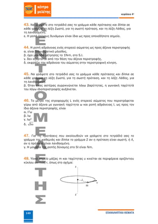 κεφάλαιο 4ο
ΕΠΑΝΑΛΗΠΤΙΚΑ ΘΕΜΑΤΑ140
43. Να γράψετε στο τετράδιό σας το γράμμα κάθε πρότασης και δίπλα σε
κάθε γράμμα τη λέξη Σωστό, για τη σωστή πρόταση, και τη λέξη Λάθος, για
τη λανθασμένη.
ε. Η ροπή ζεύγους δυνάμεων είναι ίδια ως προς οποιοδήποτε σημείο.
44. Η ροπή αδράνειας ενός στερεού σώματος ως προς άξονα περιστροφής
α. είναι διανυσματικό μέγεθος.
β. έχει μονάδα μέτρησης το 1Ν∙m, στο S.I.
γ. δεν εξαρτάται από την θέση του άξονα περιστροφής.
δ. εκφράζει την αδράνεια του σώματος στην περιστροφική κίνηση.
45. Να γράψετε στο τετράδιό σας το γράμμα κάθε πρότασης και δίπλα σε
κάθε γράμμα τη λέξη Σωστό, για τη σωστή πρόταση, και τη λέξη Λάθος, για
τη λανθασμένη.
β. Όταν ένας αστέρας συρρικνώνεται λόγω βαρύτητας, η γωνιακή ταχύτητά
του λόγω ιδιοπεριστροφής αυξάνεται.
46. Το μέτρο της στροφορμής L ενός στερεού σώματος που περιστρέφεται
γύρω από άξονα με γωνιακή ταχύτητα ω και ροπή αδράνειας Ι, ως προς τον
ίδιο άξονα περιστροφής, είναι
α. Ι2ω
β. Ιω
γ. Ιω2
δ. I
47. Για τις προτάσεις που ακολουθούν να γράψετε στο τετράδιό σας το
γράμμα της καθεμιάς και δίπλα το γράμμα Σ αν η πρόταση είναι σωστή, ή Λ,
αν η πρόταση είναι λανθασμένη.
γ. Η μονάδα της ροπής δύναμης στο SI είναι Nm.
48. Υλικό σημείο μάζας m και ταχύτητας υ κινείται σε περιφέρεια οριζόντιου
κύκλου ακτίνας r, όπως στο σχήμα:
 