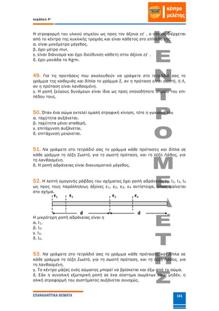 κεφάλαιο 4ο
ΕΠΑΝΑΛΗΠΤΙΚΑ ΘΕΜΑΤΑ 141
Η στροφορμή του υλικού σημείου ως προς τον άξονα zz΄, ο οποίος διέρχεται
από το κέντρο της κυκλικής τροχιάς και είναι κάθετος στο επίπεδό της
α. είναι μονόμετρο μέγεθος.
β. έχει μέτρο mυr.
γ. είναι διάνυσμα και έχει διεύθυνση κάθετη στον άξονα zz΄.
δ. έχει μονάδα το Kg∙m.
49. Για τις προτάσεις που ακολουθούν να γράψετε στο τετράδιό σας το
γράμμα της καθεμιάς και δίπλα το γράμμα Σ, αν η πρόταση είναι σωστή, ή Λ,
αν η πρόταση είναι λανθασμένη.
γ. Η ροπή ζεύγους δυνάμεων είναι ίδια ως προς οποιοδήποτε σημείο του επι-
πέδου τους.
50. Όταν ένα σώμα εκτελεί ομαλή στροφική κίνηση, τότε η γωνιακή του
α. ταχύτητα αυξάνεται.
β. ταχύτητα μένει σταθερή.
γ. επιτάχυνση αυξάνεται.
δ. επιτάχυνση μειώνεται.
51. Να γράψετε στο τετράδιό σας το γράμμα κάθε πρότασης και δίπλα σε
κάθε γράμμα τη λέξη Σωστό, για τη σωστή πρόταση, και τη λέξη Λάθος, για
τη λανθασμένη.
δ. Η ροπή αδράνειας είναι διανυσματικό μέγεθος.
52. Η λεπτή ομογενής ράβδος του σχήματος έχει ροπή αδράνειας Ι1, Ι2, Ι3, Ι4
ως προς τους παράλληλους άξονες ε1, ε2, ε3, ε4 αντίστοιχα, όπως φαίνεται
στο σχήμα.
Η μικρότερη ροπή αδράνειας είναι η
α. Ι1.
β. Ι2.
γ. Ι3.
δ. Ι4.
53. Να γράψετε στο τετράδιό σας το γράμμα κάθε πρότασης και δίπλα σε
κάθε γράμμα τη λέξη Σωστό, για τη σωστή πρόταση, και τη λέξη Λάθος, για
τη λανθασμένη.
γ. Το κέντρο μάζας ενός σώματος μπορεί να βρίσκεται και έξω από το σώμα.
δ. Εάν η συνολική εξωτερική ροπή σε ένα σύστημα σωμάτων είναι μηδέν, η
ολική στροφορμή του συστήματος αυξάνεται συνεχώς.
 