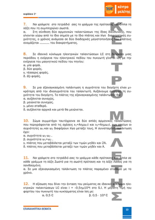 κεφάλαιο 1ο
ΕΠΑΝΑΛΗΠΤΙΚΑ ΘΕΜΑΤΑ 13
7. Να γράψετε στο τετράδιό σας το γράμμα της πρότασης και δίπλα τη
λέξη που τη συμπληρώνει σωστά.
α. Στη σύνθεση δύο αρμονικών ταλαντώσεων της ίδιας διεύθυνσης, που
γίνονται γύρω από το ίδιο σημείο με το ίδιο πλάτος και λίγο διαφορετικές συ-
χνότητες, ο χρόνος ανάμεσα σε δύο διαδοχικές μεγιστοποιήσεις του πλάτους
ονομάζεται ........... του διακροτήματος.
8. Σε ιδανικό κύκλωµα ηλεκτρικών ταλαντώσεων LC στη διάρκεια µιας
περιόδου η ενέργεια του ηλεκτρικού πεδίου του πυκνωτή γίνεται ίση µε την
ενέργεια του µαγνητικού πεδίου του πηνίου:
α. µία φορά.
β. δύο φορές.
γ. τέσσερις φορές.
δ. έξι φορές.
9. Σε μια εξαναγκασμένη ταλάντωση η συχνότητα του διεγέρτη είναι μι-
κρότερη από την ιδιοσυχνότητα του ταλαντωτή. Αυξάνουμε συνεχώς τη συ-
χνότητα του διεγέρτη. Το πλάτος της εξαναγκασμένης ταλάντωσης θα:
α. αυξάνεται συνεχώς.
β. μειώνεται συνεχώς.
γ. μένει σταθερό.
δ. αυξάνεται αρχικά και μετά θα μειώνεται.
10. Σώμα συμμετέχει ταυτόχρονα σε δύο απλές αρµονικές ταλαντώσεις
που περιγράφονται από τις σχέσεις x1=Αηµω1t και x2=Aηµω2t, των οποίων οι
συχνότητες ω1 και ω2 διαφέρουν λίγο µεταξύ τους. Η συνισταμένη ταλάντωση
έχει:
α. συχνότητα ω1-ω2 .
β. συχνότητα ω1+ω2 .
γ. πλάτος που µεταβάλλεται µεταξύ των τιµών µηδέν και 2Α.
δ. πλάτος που µεταβάλλεται µεταξύ των τιµών µηδέν και Α.
11. Nα γράψετε στο τετράδιό σας το γράµµα κάθε πρότασης και δίπλα σε
κάθε γράµµα τη λέξη Σωστό για τη σωστή πρόταση και τη λέξη Λάθος για τη
λανθασµένη.
α. Σε µια εξαναγκασµένη ταλάντωση το πλάτος παραµένει σταθερό µε το
χρόνο.
12. Η εξίσωση που δίνει την ένταση του ρεύματος σε ιδανικό κύκλωμα ηλε-
κτρικών ταλαντώσεων LC είναι i = -0,5ημ104t στο S.I. Η μέγιστη τιμή του
φορτίου του πυκνωτή του κυκλώματος είναι ίση με:
α. 0,5 C β. 0,5  104 C
 
