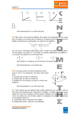 κεφάλαιο 4ο
ΕΠΑΝΑΛΗΠΤΙΚΑ ΘΕΜΑΤΑ 151
α. Ι.
β. ΙΙ.
γ. ΙΙΙ.
Να δικαιολογήσετε την απάντησή σας.
19. Μια λεπτή και ομογενής ράβδος ΑΒ μπορεί να περιστρέφεται είτε γύρω
από τον άξονα x είτε γύρω από τον άξονα y. Οι άξονες αυτοί είναι κάθετοι στη
ράβδο και βρίσκονται εκατέρωθεν του μέσου Ο της ράβδου.
Αν α, β είναι η απόσταση κάθε άξονα από τα άκρα της ράβδου, όπως φαίνε-
ται στο σχήμα, και ισχύει α > β ο λόγος των ροπών αδράνειας της ράβδου Ιx,
Ιy ως προς τους άξονες x,y αντίστοιχα είναι:
α. x
y
I
1
I
 β. x
y
I
1
I
 γ. x
y
I
1
I
 .
Να επιλέξετε το γράμμα που αντιστοιχεί στη σωστή σχέση.
Να δικαιολογήσετε την επιλογή σας.
20. Η συνολική ροπή των δύο αντίρροπων δυνά-
μεων F1 και F2 του σχήματος, που έχουν ίδιο μέτρο,
είναι
α. μεγαλύτερη ως προς το σημείο Κ.
β. μεγαλύτερη ως προς το σημείο Μ.
γ. ανεξάρτητη του σημείου ως προς το οποίο υπο-
λογίζεται.
Να δικαιολογήσετε την απάντησή σας.
21. Ένας κύβος και μία σφαίρα ίδιας μάζας αφήνονται να κινηθούν από το
ίδιο ύψος δύο διαφορετικών κεκλιμένων επιπέδων. Ο κύβος ολισθαίνει χωρίς
τριβές στο ένα και η σφαίρα κυλίεται χωρίς ολίσθηση στο άλλο. Για τις ταχύ-
τητες του κύβου και του κέντρου μάζας της σφαίρας στη βάση των κεκλιμέ-
νων επιπέδων ισχύει ότι
α. μεγαλύτερη είναι η ταχύτητα του κύβου.
β. μεγαλύτερη είναι η ταχύτητα της σφαίρας.
 