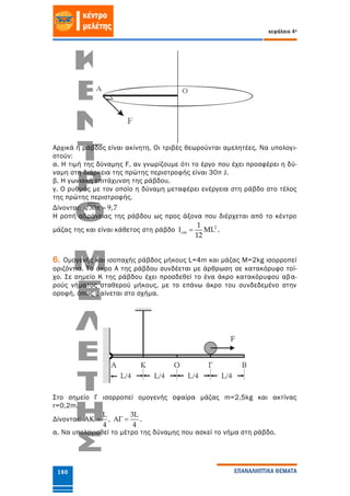 κεφάλαιο 4ο
ΕΠΑΝΑΛΗΠΤΙΚΑ ΘΕΜΑΤΑ160
Αρχικά η ράβδος είναι ακίνητη. Οι τριβές θεωρούνται αμελητέες. Να υπολογι-
στούν:
α. Η τιμή της δύναμης F, αν γνωρίζουμε ότι το έργο που έχει προσφέρει η δύ-
ναμη στη διάρκεια της πρώτης περιστροφής είναι 30π J.
β. Η γωνιακή επιτάχυνση της ράβδου.
γ. Ο ρυθμός με τον οποίο η δύναμη μεταφέρει ενέργεια στη ράβδο στο τέλος
της πρώτης περιστροφής.
Δίνονται: 30 9,7 
Η ροπή αδράνειας της ράβδου ως προς άξονα που διέρχεται από το κέντρο
μάζας της και είναι κάθετος στη ράβδο 2
cm
1
ML
12
  .
6. Ομογενής και ισοπαχής ράβδος μήκους L=4m και μάζας M=2kg ισορροπεί
οριζόντια. Το άκρο Α της ράβδου συνδέεται με άρθρωση σε κατακόρυφο τοί-
χο. Σε σημείο Κ της ράβδου έχει προσδεθεί το ένα άκρο κατακόρυφου αβα-
ρούς νήματος σταθερού μήκους, με το επάνω άκρο του συνδεδεμένο στην
οροφή, όπως φαίνεται στο σχήμα.
Στο σημείο Γ ισορροπεί ομογενής σφαίρα μάζας m=2,5kg και ακτίνας
r=0,2m.
Δίνονται:
L
4
  ,
3L
4
  .
α. Να υπολογισθεί το μέτρο της δύναμης που ασκεί το νήμα στη ράβδο.
 