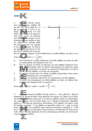 κεφάλαιο 4ο
ΕΠΑΝΑΛΗΠΤΙΚΑ ΘΕΜΑΤΑ166
ΘΕΜΑ 4ο
1. Δύο ίδιες, λεπτές, ισοπα-
χείς και ομογενείς ράβδοι ΟΑ
και ΟΒ, που έχουν μάζα Μ = 4
Κg και μήκος L = 1,5 m η κα-
θεμία, συγκολλούνται στο ένα
άκρο τους Ο, ώστε να σχηματί-
ζουν ορθή γωνία. Το σύστημα
των δύο ράβδων μπορεί να πε-
ριστρέφεται περί οριζόντιο άξο-
να, κάθετο στο επίπεδο ΑΟΒ,
που διέρχεται από την κορυφή
Ο της ορθής γωνίας. Το σύστη-
μα αρχικά συγκρατείται στη θέ-
ση όπου η ράβδος ΟΑ είναι ορι-
ζόντια (όπως στο σχήμα). Η ροπή αδράνειας της κάθε ράβδου ως προς το κέ-
ντρο μάζας της είναι Icm =
1
12
ML2.
A. Να υπολογίσετε τη ροπή αδράνειας της κάθε ράβδου ως προς τον άξο-
να περιστροφής που διέρχεται από το Ο.
Β. Από την αρχική του θέση το σύστημα των δύο ράβδων αφήνεται ελεύ-
θερο να περιστραφεί περί τον άξονα περιστροφής στο σημείο Ο, χωρίς
τριβές. Να υπολογίσετε το μέτρο της γωνιακής επιτάχυνσης του συστή-
ματος των δύο ράβδων τη στιγμή της εκκίνησης.
Γ. Τη χρονική στιγμή κατά την οποία οι ράβδοι σχηματίζουν ίσες γωνίες
με την κατακόρυφο Οx, να υπολογίσετε:
α. Το μέτρο της γωνιακής ταχύτητας του συστήματος των δύο ράβδων.
β. Το μέτρο της στροφορμής της κάθε ράβδου ως προς τον άξονα περι-
στροφής που διέρχεται από το σημείο Ο.
Δίνονται: g = 10ms-2, ημ45ο = συν45ο =
2
2
= 0,7.
2. Ομογενής άκαμπτη ράβδος ΑΖ έχει μήκος L = 4m, μάζα M = 3kg και
ισορροπεί σε οριζόντια θέση, όπως φαίνεται στο σχήμα. Στο άκρο της Α υπάρ-
χει ακλόνητη άρθρωση γύρω από την οποία η ράβδος μπορεί να περιστρέφε-
ται, χωρίς τριβές, ενώ στο άλλο άκρο της Ζ υπάρχει στερεωμένο σφαιρίδιο
μάζας m1 = 0,6kg και αμελητέων διαστάσεων. Ένα αβαρές τεντωμένο νήμα
ΔΓ συνδέει το σημείο Γ της ράβδου με σφαιρίδιο μάζας m2 = 1kg, το οποίο
είναι στερεωμένο στο ελεύθερο άκρο ιδανικού ελατηρίου σταθεράς k = 100
N/m. Το άλλο άκρο του ελατηρίου είναι ακλόνητο. Η απόσταση ΑΓ είναι ίση με
2,8m. Όλη η διάταξη βρίσκεται στο ίδιο κατακόρυφο επίπεδο, στο οποίο γίνο-
νται και όλες οι κινήσεις.
 