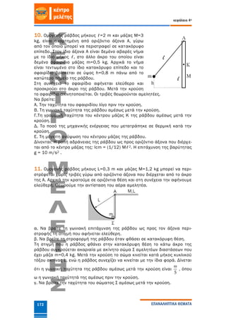 κεφάλαιο 4ο
ΕΠΑΝΑΛΗΠΤΙΚΑ ΘΕΜΑΤΑ172
10. Ομογενής ράβδος μήκους ℓ=2 m και μάζας Μ=3
kg, είναι αναρτημένη από οριζόντιο άξονα Α, γύρω
από τον οποίο μπορεί να περιστραφεί σε κατακόρυφο
επίπεδο. Στον ίδιο άξονα Α είναι δεμένο αβαρές νήμα
με το ίδιο μήκος ℓ, στο άλλο άκρο του οποίου είναι
δεμένο σφαιρίδιο μάζας m=0,5 kg. Αρχικά το νήμα
είναι τεντωμένο στο ίδιο κατακόρυφο επίπεδο και το
σφαιρίδιο βρίσκεται σε ύψος h=0,8 m πάνω από το
κατώτερο σημείο της ράβδου.
Στη συνέχεια το σφαιρίδιο αφήνεται ελεύθερο και
προσκρούει στο άκρο της ράβδου. Μετά την κρούση
το σφαιρίδιο ακινητοποιείται. Οι τριβές θεωρούνται αμελητέες.
Να βρείτε:
A. Την ταχύτητα του σφαιριδίου λίγο πριν την κρούση.
Β. Τη γωνιακή ταχύτητα της ράβδου αμέσως μετά την κρούση.
Γ.Τη γραμμική ταχύτητα του κέντρου μάζας Κ της ράβδου αμέσως μετά την
κρούση.
Δ. Το ποσό της μηχανικής ενέργειας που μετατράπηκε σε θερμική κατά την
κρούση.
Ε. Τη μέγιστη ανύψωση του κέντρου μάζας της ράβδου.
Δίνονται: Η ροπή αδράνειας της ράβδου ως προς οριζόντιο άξονα που διέρχε-
ται από το κέντρο μάζας της: Icm = (1/12) Mℓ2. Η επιτάχυνση της βαρύτητας
g = 10 m/s2 .
11. Ομογενής ράβδος μήκους L=0,3 m και μάζας Μ=1,2 kg μπορεί να περι-
στρέφεται χωρίς τριβές γύρω από οριζόντιο άξονα που διέρχεται από το άκρο
της Α. Αρχικά την κρατούμε σε οριζόντια θέση και στη συνέχεια την αφήνουμε
ελεύθερη. Θεωρούμε την αντίσταση του αέρα αμελητέα.
α. Να βρείτε τη γωνιακή επιτάχυνση της ράβδου ως προς τον άξονα περι-
στροφής τη στιγμή που αφήνεται ελεύθερη.
β. Να βρείτε τη στροφορμή της ράβδου όταν φθάσει σε κατακόρυφη θέση.
Τη στιγμή που η ράβδος φθάνει στην κατακόρυφη θέση το κάτω άκρο της
ράβδου συγκρούεται ακαριαία με ακίνητο σώμα Σ αμελητέων διαστάσεων που
έχει μάζα m=0,4 kg. Μετά την κρούση το σώμα κινείται κατά μήκος κυκλικού
τόξου ακτίνας L, ενώ η ράβδος συνεχίζει να κινείται με την ίδια φορά. Δίνεται
ότι η γωνιακή ταχύτητα της ράβδου αμέσως μετά την κρούση είναι
5

, όπου
ω η γωνιακή ταχύτητά της αμέσως πριν την κρούση.
γ. Να βρείτε την ταχύτητα του σώματος Σ αμέσως μετά την κρούση.
 