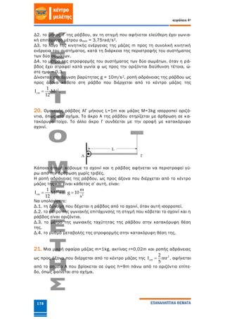 κεφάλαιο 4ο
ΕΠΑΝΑΛΗΠΤΙΚΑ ΘΕΜΑΤΑ178
Δ2. το μήκος ℓ της ράβδου, αν τη στιγμή που αφήνεται ελεύθερη έχει γωνια-
κή επιτάχυνση μέτρου αγων = 3,75rad/s2.
Δ3. το λόγο της κινητικής ενέργειας της μάζας m προς τη συνολική κινητική
ενέργεια του συστήματος, κατά τη διάρκεια της περιστροφής του συστήματος
των δύο σωμάτων.
Δ4. το μέτρο της στροφορμής του συστήματος των δύο σωμάτων, όταν η ρά-
βδος έχει στραφεί κατά γωνία φ ως προς την οριζόντια διεύθυνση τέτοια, ώ-
στε ημφ = 0,3.
Δίνονται: επιτάχυνση βαρύτητας g = 10m/s2, ροπή αδράνειας της ράβδου ως
προς άξονα κάθετο στη ράβδο που διέρχεται από το κέντρο μάζας της
2
cm
1
I M
12
 .
20. Ομογενής ράβδος ΑΓ μήκους L=1m και μάζας Μ=3kg ισορροπεί οριζό-
ντια, όπως στο σχήμα. Το άκρο Α της ράβδου στηρίζεται με άρθρωση σε κα-
τακόρυφο τοίχο. Το άλλο άκρο Γ συνδέεται με την οροφή με κατακόρυφο
σχοινί.
Κάποια στιγμή κόβουμε το σχοινί και η ράβδος αφήνεται να περιστραφεί γύ-
ρω από την άρθρωση χωρίς τριβές.
Η ροπή αδράνειας της ράβδου, ως προς άξονα που διέρχεται από το κέντρο
μάζας της και είναι κάθετος σ’ αυτή, είναι:
2
cm
1
I M
12
 και 2
m
g 10
s

Να υπολογίσετε:
Δ.1. τη δύναμη που δέχεται η ράβδος από το σχοινί, όταν αυτή ισορροπεί.
Δ.2. το μέτρο της γωνιακής επιτάχυνσης τη στιγμή που κόβεται το σχοινί και η
ράβδος είναι οριζόντια.
Δ.3. το μέτρο της γωνιακής ταχύτητας της ράβδου στην κατακόρυφη θέση
της.
Δ.4. το ρυθμό μεταβολής της στροφορμής στην κατακόρυφη θέση της.
21. Μια μικρή σφαίρα μάζας m=1kg, ακτίνας r=0,02m και ροπής αδράνειας
ως προς άξονα που διέρχεται από το κέντρο μάζας της 2
cm
2
mr
5
  , αφήνεται
από το σημείο Α που βρίσκεται σε ύψος h=9m πάνω από το οριζόντιο επίπε-
δο, όπως φαίνεται στο σχήμα.
 