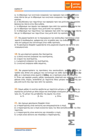 κεφάλαιο 5ο
ΕΠΑΝΑΛΗΠΤΙΚΑ ΘΕΜΑΤΑ 197
α. το άθροισμα των κινητικών ενεργειών των σφαιρών πριν από την κρούση
είναι πάντα ίσο με το άθροισμα των κινητικών ενεργειών τους μετά από την
κρούση.
β. οι διευθύνσεις των ταχυτήτων των σφαιρών πριν και μετά από την κρούση
βρίσκονται πάντα στην ίδια ευθεία.
γ. το άθροισμα των ορμών των σφαιρών πριν από την κρούση είναι πάντα ίσο
με το άθροισμα των ορμών τους μετά από την κρούση.
δ. το άθροισμα των ταχυτήτων των σφαιρών πριν από την κρούση είναι πάντα
ίσο με το άθροισμα των ταχυτήτων τους μετά από την κρούση.
17. Να χαρακτηρίσετε αν το περιεχόμενο των ακόλουθων προτάσεων είναι
σωστό ή λανθασμένο, γράφοντας στο τετράδιό σας την ένδειξη (Σ) ή (Λ) δί-
πλα στο γράμμα που αντιστοιχεί στην κάθε πρόταση.
β. Το φαινόμενο Doppler εμφανίζεται στα μηχανικά κύματα και όχι στα ηλε-
κτρομαγνητικά.
18. Σε μια ελαστική κρούση δεν διατηρείται
α. η ολική κινητική ενέργεια του συστήματος.
β. η ορμή του συστήματος.
γ. η μηχανική ενέργεια του συστήματος.
δ. η κινητική ενέργεια κάθε σώματος.
19. Να χαρακτηρίσετε τις προτάσεις που ακολουθούν, γράφοντας στο τε-
τράδιό σας δίπλα στο γράμμα που αντιστοιχεί σε κάθε πρόταση, τη λέξη Σω-
στό, αν η πρόταση είναι σωστή ή Λάθος, αν η πρόταση είναι λανθασμένη.
δ. Όταν μια σφαίρα μικρής μάζας προσκρούει ελαστικά και κάθετα στην επι-
φάνεια ενός τοίχου, ανακλάται με ταχύτητα ίδιου μέτρου και αντίθετης φο-
ράς από αυτή που είχε πριν από την κρούση.
20. Σώμα μάζας m κινείται οριζόντια με ταχύτητα μέτρου υ. Στην πορεία συ-
γκρούεται μετωπικά με άλλο σώμα και επιστρέφει κινούμενο με ταχύτητα μέ-
τρου 2υ. Το μέτρο της μεταβολής της ορμής του είναι:
α. 0. β. mυ. γ. 2mυ. δ. 3mυ.
21. Δεν έχουμε φαινόμενο Doppler όταν:
α. ο παρατηρητής είναι ακίνητος και απομακρύνεται η πηγή.
β. ο παρατηρητής και η πηγή κινούνται προς την ίδια κατεύθυνση με την ίδια
ταχύτητα.
γ. ο παρατηρητής είναι ακίνητος και πλησιάζει η πηγή.
δ. η πηγή είναι ακίνητη και πλησιάζει ο παρατηρητής.
 