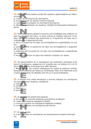κεφάλαιο 5ο
ΕΠΑΝΑΛΗΠΤΙΚΑ ΘΕΜΑΤΑ198
22. Μια ανελαστική κρούση μεταξύ δύο σωμάτων χαρακτηρίζεται ως πλαστι-
κή όταν,
α. η ορμή του συστήματος δεν διατηρείται.
β. τα σώματα μετά την κρούση κινούνται χωριστά.
γ. η ολική κινητική ενέργεια του συστήματος διατηρείται.
δ. οδηγεί στη συγκόλληση των σωμάτων, δηλαδή στη δημιουργία συσσωματώ-
ματος.
23. Ένας παρατηρητής βρίσκεται ακίνητος στην αποβάθρα ενός σταθμού την
ώρα που πλησιάζει ένα τρένο, το οποίο κινείται με σταθερή ταχύτητα. Η σει-
ρήνα του τρένου εκπέμπει ήχο συχνότητας fS. Η συχνότητα του ήχου που α-
ντιλαμβάνεται ο παρατηρητής είναι
α. ίση με τη συχνότητα του ήχου που αντιλαμβάνεται ο μηχανοδηγός του τρέ-
νου.
β. μεγαλύτερη από τη συχνότητα του ήχου που αντιλαμβάνεται ο μηχανοδη-
γός του τρένου.
γ. μικρότερη από τη συχνότητα του ήχου που αντιλαμβάνεται ο μηχανοδηγός
του τρένου.
δ. ίση με τη συχνότητα του ήχου που εκπέμπει η σειρήνα του τρένου.
24. Να χαρακτηρίσετε αν το περιεχόμενο των ακόλουθων προτάσεων είναι
Σωστό ή Λανθασμένο, γράφοντας στο τετράδιό σας την ένδειξη (Σ) ή (Λ) δί-
πλα στο γράμμα που αντιστοιχεί στην κάθε πρόταση.
ε. Μικρή σφαίρα, που κινείται ευθύγραμμα και ομαλά σε οριζόντιο επίπεδο,
συγκρούεται ελαστικά και πλάγια με κατακόρυφο τοίχο. Στην περίπτωση αυτή
η γωνία πρόσπτωσης της σφαίρας είναι ίση με τη γωνία ανάκλασης.
25. Η κρούση στην οποία διατηρείται η κινητική ενέργεια του συστήματος
των συγκρουόμενων σωμάτων, ονομάζεται:
α. ελαστική
β. ανελαστική
γ. πλαστική
δ. έκκεντρη
26. Σε μια ελαστική κρούση δύο σωμάτων
α. ένα μέρος της κινητικής ενέργειας μετατρέπεται σε θερμική.
β. η ορμή κάθε σώματος παραμένει σταθερή.
γ. η κινητική ενέργεια του συστήματος παραμένει σταθερή.
δ. η κινητική ενέργεια του συστήματος ελαττώνεται.
27. Σε κάθε κρούση
α. η συνολική ορμή του συστήματος των συγκρουόμενων σωμάτων διατηρεί-
ται.
 