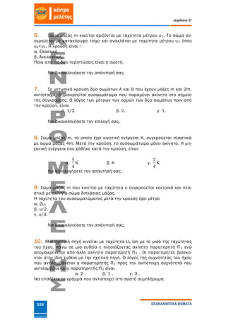 κεφάλαιο 5ο
ΕΠΑΝΑΛΗΠΤΙΚΑ ΘΕΜΑΤΑ206
6. Σώµα µάζας m κινείται οριζόντια µε ταχύτητα µέτρου υ1. Το σώµα συ-
γκρούεται µε κατακόρυφο τοίχο και ανακλάται µε ταχύτητα µέτρου υ2 όπου
υ2<υ1. Η κρούση είναι :
α. Ελαστική
β. Ανελαστική.
Ποια από τις δύο περιπτώσεις είναι η σωστή;
Να δικαιολογήσετε την απάντησή σας.
7. Σε µετωπική κρούση δύο σωµάτων Α και Β που έχουν µάζες m και 2m,
αντίστοιχα, δηµιουργείται συσσωµάτωµα που παραµένει ακίνητο στο σηµείο
της σύγκρουσης. Ο λόγος των µέτρων των ορµών των δύο σωµάτων πριν από
την κρούση, είναι
α. 1/2. β. 2. γ. 1.
Να δικαιολογήσετε την επιλογή σας.
8. Σώμα μάζας m, το οποίο έχει κινητική ενέργεια Κ, συγκρούεται πλαστικά
με σώμα μάζας 4m. Μετά την κρούση, το συσσωμάτωμα μένει ακίνητο. Η μη-
χανική ενέργεια που χάθηκε κατά την κρούση, είναι:
α.
5
K
4
β. Κ γ.
7
K
4
Να αιτιολογήσετε την απάντησή σας.
9. Σώμα μάζας m που κινείται με ταχύτητα υ συγκρούεται κεντρικά και πλα-
στικά με ακίνητο σώμα διπλάσιας μάζας.
Η ταχύτητα του συσσωματώματος μετά την κρούση έχει μέτρο
α. 2υ.
β. υ/2.
γ. υ/3.
Να δικαιολογήσετε την απάντησή σας.
10. Μια ηχητική πηγή κινείται με ταχύτητα Us ίση με το μισό της ταχύτητας
του ήχου, πάνω σε μια ευθεία ε πλησιάζοντας ακίνητο παρατηρητή Π1 ενώ
απομακρύνεται από άλλο ακίνητο παρατηρητή Π2 . Οι παρατηρητές βρίσκο-
νται στην ίδια ευθεία με την ηχητική πηγή. Ο λόγος της συχνότητας του ήχου
που αντιλαμβάνεται ο παρατηρητής Π1 προς την αντίστοιχη συχνότητα που
αντιλαμβάνεται ο παρατηρητής Π2 είναι
α. 2 . β. 1 . γ. 3 .
Να επιλέξετε το γράμμα που αντιστοιχεί στο σωστό συμπλήρωμα.
 