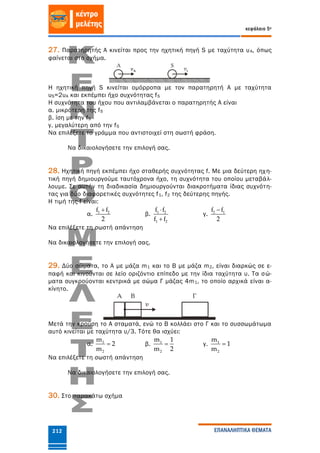 κεφάλαιο 5ο
ΕΠΑΝΑΛΗΠΤΙΚΑ ΘΕΜΑΤΑ212
27. Παρατηρητής Α κινείται προς την ηχητική πηγή S με ταχύτητα υΑ, όπως
φαίνεται στο σχήμα.
Η ηχητική πηγή S κινείται ομόρροπα με τον παρατηρητή Α με ταχύτητα
υS=2υΑ και εκπέμπει ήχο συχνότητας fS
Η συχνότητα του ήχου που αντιλαμβάνεται ο παρατηρητής Α είναι
α. μικρότερη της fS
β. ίση με την fS
γ. μεγαλύτερη από την fS
Να επιλέξετε το γράμμα που αντιστοιχεί στη σωστή φράση.
Να δικαιολογήσετε την επιλογή σας.
28. Ηχητική πηγή εκπέμπει ήχο σταθερής συχνότητας f. Με μια δεύτερη ηχη-
τική πηγή δημιουργούμε ταυτόχρονα ήχο, τη συχνότητα του οποίου μεταβάλ-
λουμε. Σε αυτήν τη διαδικασία δημιουργούνται διακροτήματα ίδιας συχνότη-
τας για δύο διαφορετικές συχνότητες f1, f2 της δεύτερης πηγής.
Η τιμή της f είναι:
α. 1 2f f
2

β. 1 2
1 2
f f
f f


γ. 2 1f f
2

Να επιλέξετε τη σωστή απάντηση
Να δικαιολογήσετε την επιλογή σας.
29. Δύο σώματα, το Α με μάζα m1 και το Β με μάζα m2, είναι διαρκώς σε ε-
παφή και κινούνται σε λείο οριζόντιο επίπεδο με την ίδια ταχύτητα υ. Τα σώ-
ματα συγκρούονται κεντρικά με σώμα Γ μάζας 4m1, το οποίο αρχικά είναι α-
κίνητο.
Μετά την κρούση το Α σταματά, ενώ το Β κολλάει στο Γ και το συσσωμάτωμα
αυτό κινείται με ταχύτητα υ/3. Τότε θα ισχύει:
α. 1
2
m
2
m
 β. 1
2
m 1
m 2
 γ. 1
2
m
1
m

Να επιλέξετε τη σωστή απάντηση
Να δικαιολογήσετε την επιλογή σας.
30. Στο παρακάτω σχήμα
 
