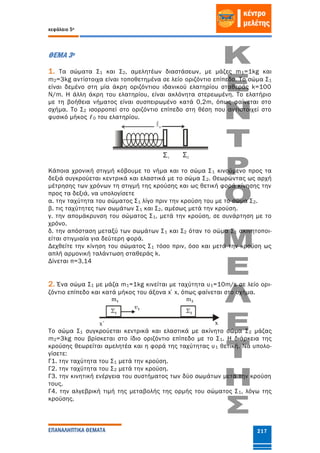 κεφάλαιο 5ο
ΕΠΑΝΑΛΗΠΤΙΚΑ ΘΕΜΑΤΑ 217
ΘΕΜΑ 3ο
1. Τα σώματα Σ1 και Σ2, αμελητέων διαστάσεων, με μάζες m1=1kg και
m2=3kg αντίστοιχα είναι τοποθετημένα σε λείο οριζόντιο επίπεδο. Το σώμα Σ1
είναι δεμένο στη μία άκρη οριζόντιου ιδανικού ελατηρίου σταθεράς k=100
N/m. Η άλλη άκρη του ελατηρίου, είναι ακλόνητα στερεωμένη. Το ελατήριο
με τη βοήθεια νήματος είναι συσπειρωμένο κατά 0,2m, όπως φαίνεται στο
σχήμα. Το Σ2 ισορροπεί στο οριζόντιο επίπεδο στη θέση που αντιστοιχεί στο
φυσικό μήκος ℓ0 του ελατηρίου.
Κάποια χρονική στιγμή κόβουμε το νήμα και το σώμα Σ1 κινούμενο προς τα
δεξιά συγκρούεται κεντρικά και ελαστικά με το σώμα Σ2. Θεωρώντας ως αρχή
μέτρησης των χρόνων τη στιγμή της κρούσης και ως θετική φορά κίνησης την
προς τα δεξιά, να υπολογίσετε
α. την ταχύτητα του σώματος Σ1 λίγο πριν την κρούση του με το σώμα Σ2.
β. τις ταχύτητες των σωμάτων Σ1 και Σ2, αμέσως μετά την κρούση.
γ. την απομάκρυνση του σώματος Σ1, μετά την κρούση, σε συνάρτηση με το
χρόνο.
δ. την απόσταση μεταξύ των σωμάτων Σ1 και Σ2 όταν το σώμα Σ1 ακινητοποι-
είται στιγμιαία για δεύτερη φορά.
Δεχθείτε την κίνηση του σώματος Σ1 τόσο πριν, όσο και μετά την κρούση ως
απλή αρμονική ταλάντωση σταθεράς k.
Δίνεται π=3,14
2. Ένα σώμα Σ1 με μάζα m1=1kg κινείται με ταχύτητα υ1=10m/s σε λείο ορι-
ζόντιο επίπεδο και κατά μήκος του άξονα x΄x, όπως φαίνεται στο σχήμα.
Το σώμα Σ1 συγκρούεται κεντρικά και ελαστικά με ακίνητο σώμα Σ2 μάζας
m2=3kg που βρίσκεται στο ίδιο οριζόντιο επίπεδο με το Σ1. Η διάρκεια της
κρούσης θεωρείται αμελητέα και η φορά της ταχύτητας υ1 θετική. Να υπολο-
γίσετε:
Γ1. την ταχύτητα του Σ1 μετά την κρούση.
Γ2. την ταχύτητα του Σ2 μετά την κρούση.
Γ3. την κινητική ενέργεια του συστήματος των δύο σωμάτων μετά την κρούση
τους.
Γ4. την αλγεβρική τιμή της μεταβολής της ορμής του σώματος Σ1, λόγω της
κρούσης.
 