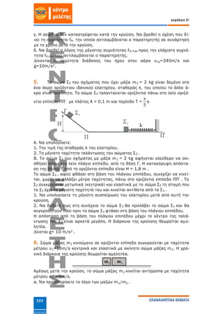 κεφάλαιο 5ο
ΕΠΑΝΑΛΗΠΤΙΚΑ ΘΕΜΑΤΑ222
γ. Η σειρήνα δεν καταστρέφεται κατά την κρούση. Να βρεθεί η σχέση που δί-
νει τη συχνότητα fA, την οποία αντιλαμβάνεται ο παρατηρητής σε συνάρτηση
με το χρόνο μετά την κρούση.
δ. Να βρεθεί ο λόγος της μέγιστης συχνότητας fΑ,max προς την ελάχιστη συχνό-
τητα fΑ,min που αντιλαμβάνεται ο παρατηρητής.
∆ίνονται η ταχύτητα διάδοσης του ήχου στον αέρα υηχ=340m/s και
g=10m/s2.
5. Το σώμα Σ2 του σχήματος που έχει μάζα m2 = 2 kg είναι δεμένο στο
ένα άκρο οριζόντιου ιδανικού ελατηρίου, σταθεράς k, του οποίου το άλλο ά-
κρο είναι ακλόνητο. Το σώμα Σ2 ταλαντώνεται οριζόντια πάνω στο λείο οριζό-
ντιο επίπεδο ΠΠ΄ με πλάτος Α = 0,1 m και περίοδο Τ =
5

s
Α. Να υπολογίσετε:
1. Την τιμή της σταθεράς k του ελατηρίου.
2. Τη μέγιστη ταχύτητα ταλάντωσης του σώματος Σ2 .
Β. Το σώμα Σ1 του σχήματος με μάζα m1 = 2 kg αφήνεται ελεύθερο να ολι-
σθήσει πάνω στο λείο πλάγιο επίπεδο, από τη θέση Γ. Η κατακόρυφη απόστα-
ση της θέσης Γ από το οριζόντιο επίπεδο είναι Η = 1,8 m .
Το σώμα Σ1 , αφού φθάσει στη βάση του πλάγιου επιπέδου, συνεχίζει να κινεί-
ται, χωρίς να αλλάξει μέτρο ταχύτητας, πάνω στο οριζόντιο επίπεδο ΠΠ΄. Το
Σ1 συγκρούεται μετωπικά (κεντρικά) και ελαστικά με το σώμα Σ2 τη στιγμή που
το Σ2 έχει τη μέγιστη ταχύτητά του και κινείται αντίθετα από το Σ1 .
1. Να υπολογίσετε τη μέγιστη συσπείρωση του ελατηρίου μετά από αυτή την
κρούση.
2. Να δείξετε πως στη συνέχεια το σώμα Σ2 θα προλάβει το σώμα Σ1 και θα
συγκρουστούν πάλι πριν το σώμα Σ1 φτάσει στη βάση του πλάγιου επιπέδου.
Η απόσταση από τη βάση του πλάγιου επιπέδου μέχρι το κέντρο της ταλά-
ντωσης του Σ2 είναι αρκετά μεγάλη. Η διάρκεια της κρούσης θεωρείται αμε-
λητέα.
∆ίνεται g= 10 m/s2 .
6. Σώμα μάζας m1 κινούμενο σε οριζόντιο επίπεδο συγκρούεται με ταχύτητα
μέτρου υ1=15m/s κεντρικά και ελαστικά με ακίνητο σώμα μάζας m2. Η χρο-
νική διάρκεια της κρούσης θεωρείται αμελητέα.
Αμέσως μετά την κρούση, το σώμα μάζας m1 κινείται αντίρροπα με ταχύτητα
μέτρου υ1΄=9m/s.
α. Να προσδιορίσετε το λόγο των μαζών m1/m2 .
 