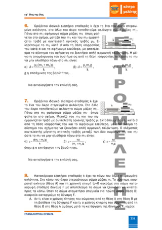 εφ' όλης της ύλης
ΕΠΑΝΑΛΗΠΤΙΚΑ ΘΕΜΑΤΑ
231
6. Οριζόντιο ιδανικό ελατήριο σταθεράς k έχει το ένα του άκρο στερεω-
μένο ακλόνητα. στο άλλο του άκρο τοποθετούμε ακλόνητα σώμα μάζας m1.
Πάνω στο m1 αφήνουμε σώμα μάζας m2 όπως φαί-
νεται στο σχήμα. μεταξύ του m1 και του m2 εμφανί-
ζεται τριβή με συντελεστή οριακής τριβής μs. Ε-
κτρέπουμε το m1 κατά d από τη θέση ισορροπίας
του κατά d και το αφήνουμε ελεύθερο, με αποτέλε-
σμα το σύστημα του σχήματος να ξεκινήσει απλή αρμονική ταλάντωση. Η μέ-
γιστη απομάκρυνση του συστήματος από τη θέση ισορροπίας του ώστε το m2
να μην ολισθήσει πάνω στο m1 είναι:
α) s 1 2μ (m m )g
d
k

 , β) s 1μ m g
d
k
 , γ) s 2μ m g
d
k
 ,
g η επιτάχυνση της βαρύτητας.
Να αιτιολογήσετε την επιλογή σας.
7. Οριζόντιο ιδανικό ελατήριο σταθεράς k έχει
το ένα του άκρο στερεωμένο ακλόνητα. Στο άλλο
του άκρο τοποθετούμε ακλόνητα σώμα μάζας m1.
Πάνω στο m1 αφήνουμε σώμα μάζας m2 όπως
φαίνεται στο σχήμα. Μεταξύ του m1 και του m2
εμφανίζεται τριβή με συντελεστή οριακής τριβής μ. Εκτρέπουμε το m1 κατά d
από τη θέση ισορροπίας του και το αφήνουμε ελεύθερο, με αποτέλεσμα το
σύστημα του σχήματος να ξεκινήσει απλή αρμονική ταλάντωση. Ο ελάχιστος
συντελεστής μέγιστης στατικής τριβής μεταξύ των δύο σωμάτων m1 και m2
ώστε το m2 να μην ολισθήσει πάνω στο m1 είναι:
α) 1 2d(m m )g
μ
k

 , β)
1 2
kd
μ
(m m )g


, γ)
2
kd
μ
m g

όπου g η επιτάχυνση της βαρύτητας.
Να αιτιολογήσετε την επιλογή σας.
8. Κατακόρυφο ελατήριο σταθεράς k έχει το πάνω του άκρο στερεωμένο
ακλόνητα. Στο κάτω του άκρο στερεώνουμε σώμα μάζας m. Το σύστημα ισορ-
ροπεί ακίνητο (θέση Α) και τη χρονική στιγμή to=0 ασκούμε στο σώμα κατα-
κόρυφη σταθερή δύναμη F με αποτέλεσμα το σώμα να ξεκινήσει να κινείται
προς τα κάτω. Όταν το σώμα σταματήσει στιγμιαία για πρώτη φορά (θέση Β)
ακαριαία καταργούμε τη δύναμη F.
A. Αν t1 είναι ο χρόνος κίνησης του σώματος από τη θέση Α στη θέση Β με
τη βοήθεια της δύναμης F και t2 ο χρόνος κίνησης του σώματος από τη
θέση Β στη θέση Α αμέσως μετά τη κατάργηση της δύναμης F, ισχύει:
k
m1
m2
k
m1
m2
 