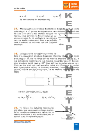 εφ' όλης της ύλης
ΕΠΑΝΑΛΗΠΤΙΚΑ ΘΕΜΑΤΑ
241
α. n 2 β. n 3 γ.
3
n
2

Να αιτιολογήσετε την απάντησή σας.
37. Μονοχρωματική ακτινοβολία διαδίδεται σε διαφανές υλικό με δείκτη
διάθλασης n1 = 2 για την ακτινοβολία αυτή. Η ακτινοβολία μεταβαίνει από
το υλικό 1 στο υλικό 2 που αποτελεί συνέχεια του
πρώτου, όπως φαίνεται στο διπλανό σχήμα με γω-
νία πρόσπτωσης θπ. Να υπολογίσετε την ελάχιστη
τιμή της γωνίας πρόσπτωσης ώστε η ακτινοβολία
μετά τη διάδοσή της στο υλικό 2 να μην εξέρχεται
στον αέρα.
38. Μονοχρωματική ακτινοβολία προσπίπτει κά-
θετα στη διαχωριστική επιφάνεια διαφανούς πλακιδίου πάχους D με δείκτη
διάθλασης n 3 . Για να εξέλθει από το πλακίδιο απαιτείται χρόνος Δt1. Η
ίδια ακτινοβολία προσπίπτει στο ίδιο πλακίδιο σχηματίζοντας με τη διαχωρι-
στική επιφάνεια αυτού γωνία φ=30° όπως φαίνεται στο σχήμα και για να ε-
ξέλθει αυτή τη φορά από αυτό απαιτείται χρόνος Δt2. (Θεωρήστε ότι τα πλα-
κίδια έχουν μεγάλο πλάτος και οι όποιες διαθλάσεις – ανακλάσεις δημιουρ-
γούνται, γίνονται στις οριζόντιες έδρες, και τα πλακίδια περιβάλλονται από
αέρα)
Για τους χρόνους Δt1 και Δt2 ισχύει:
α) 2 1
2 3
t t
3
   , β) 2 1t 2 3 t   , γ) 2 1t t   .
39. Το πρίσμα του σχήματος περιβάλλεται
από αέρα. Μια μονοχρωματική δέσμη ακολου-
θεί τη πορεία που φαίνεται στο σχήμα. Για τη
ταχύτητα διάδοσης υ, της ακτινοβολίας στο δι-
αφανές υλικό του πρίσματος ισχύει:
φ
D
n1
n2
αέρας
θπ
60°
 