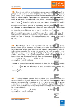 εφ' όλης της ύλης
ΕΠΑΝΑΛΗΠΤΙΚΑ ΘΕΜΑΤΑ
245
48. Ένας κύβος βάλλεται από τη βάση κεκλιμένου επιπέδου με αρχική τα-
χύτητα υο και κινείται σε αυτό ανεβαίνοντας προς την κορυφή κινούμενος
χωρίς τριβή. Από τη βάση του ίδιου κεκλιμένου επιπέδου βάλλεται προς τα
πάνω με την ίδια αρχική ταχύτητα και μία σφαίρα ίδιας μάζας με τον κύβο, η
οποία ανέρχεται στο κεκλιμένο κάνοντας κύλιση χωρίς ολίσθηση. Να υπολογί-
σετε το λόγο
h
h


όπου hκ το μέγιστο ύψος που φτάνει ο κύβος και hσ, το μέγι-
στο ύψος που φτάνει η σφαίρα. Οι διαστάσεις των δύο σωμάτων είναι μικρές
σε σχέση με το μέγιστο ύψος που φτάνουν. Η ροπή αδράνειας της σφαίρας
ως προς άξονα που διέρχεται από το κέντρο της είναι: 2
cm
2
I mR
5
 .
( Στο ίδιο πρόβλημα μπορεί να ζητηθεί να συγκριθούν οι χρόνοι κίνησης, τότε
αντιμετωπίζουμε το θέμα με εξισώσεις κίνησης ΣF=mα για τον κύβο, ΣF=mαcm
και Στ=Ιαγων για τη σφαίρα ... Παρόμοιο θέμα ερώτηση 4.28 σχ. βιβλίου σελί-
δα 138)
49. Δακτύλιος με όλη τη μάζα συγκεντρωμένη στη περιφέρειά του, ομογε-
νής κύλινδρος και μία ομογενής σφαίρα κυλίονται κατά μήκος οριζοντίου επι-
πέδου κάνοντας κύλιση χωρίς ολίσθηση, με την ίδια ταχύτητα κέντρου μάζας
υ. Στο τέλος του οριζοντίου συναντούν κεκλιμένο στο οποίο συνεχίζουν να α-
νέρχονται κάνοντας κύλιση χωρίς ολίσθηση. Αν hδ το μέγιστο ύψος που θα
φτάσει ο δακτύλιος, hκ το μέγιστο ύψος που θα φτάσει ο κύλινδρος και hσ το
μέγιστο ύψος που θα φτάσει η σφαίρα, τότε για τα τρία ύψη ισχύει:
α) hδ=hκ =hσ, β) hδ>hκ >hσ, γ) hδ<hκ <hσ
Αιτιολογήστε την απάντησή σας.
Δίνονται οι ροπές αδράνειας της σφαίρας ως προς τον άξονα περιστροφής
της: 2
ί
2
I mR
5
   και του κυλίνδρου ως προς τον άξονα περιστροφής του:
2
ί
1
I mR
2
   .
50. Ομογενής σφαίρα κυλίεται χωρίς ολίσθηση κατά μήκος οριζοντίου επι-
πέδου με ταχύτητα κέντρου μάζας υ. Στο τέλος του οριζοντίου συναντά κεκλι-
μένο στο οποίο συνεχίζει να ανέρχεται. Αν hλ το μέγιστο ύψος που θα φτάσει
η σφαίρα αν το κεκλιμένο είναι λείο και hτ το μέγιστο ύψος που θα φτάσει η
σφαίρα αν το κεκλιμένο έχει τριβή ικανή να κάνει κύλιση χωρίς ολίσθηση, τότε
για τα δύο ύψη ισχύει:
α) hτ=hλ, β) hτ>hλ, γ) hτ<hλ
Αιτιολογήστε την απάντησή σας.
 