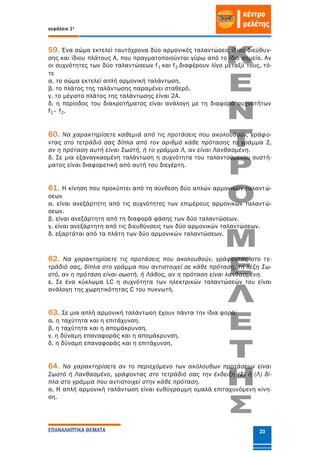 κεφάλαιο 1ο
ΕΠΑΝΑΛΗΠΤΙΚΑ ΘΕΜΑΤΑ 23
59. Ένα σώμα εκτελεί ταυτόχρονα δύο αρμονικές ταλαντώσεις ίδιας διεύθυν-
σης και ίδιου πλάτους Α, που πραγματοποιούνται γύρω από το ίδιο σημείο. Αν
οι συχνότητες των δύο ταλαντώσεων f1 και f2 διαφέρουν λίγο μεταξύ τους, τό-
τε
α. το σώμα εκτελεί απλή αρμονική ταλάντωση.
β. το πλάτος της ταλάντωσης παραμένει σταθερό.
γ. το μέγιστο πλάτος της ταλάντωσης είναι 2Α.
δ. η περίοδος του διακροτήματος είναι ανάλογη με τη διαφορά συχνοτήτων
f1– f2.
60. Να χαρακτηρίσετε καθεμιά από τις προτάσεις που ακολουθούν, γράφο-
ντας στο τετράδιό σας δίπλα από τον αριθμό κάθε πρότασης το γράμμα Σ,
αν η πρόταση αυτή είναι Σωστή, ή το γράμμα Λ, αν είναι Λανθασμένη.
δ. Σε μια εξαναγκασμένη ταλάντωση η συχνότητα του ταλαντούμενου συστή-
ματος είναι διαφορετική από αυτή του διεγέρτη.
61. Η κίνηση που προκύπτει από τη σύνθεση δύο απλών αρμονικών ταλαντώ-
σεων
α. είναι ανεξάρτητη από τις συχνότητες των επιμέρους αρμονικών ταλαντώ-
σεων.
β. είναι ανεξάρτητη από τη διαφορά φάσης των δύο ταλαντώσεων.
γ. είναι ανεξάρτητη από τις διευθύνσεις των δύο αρμονικών ταλαντώσεων.
δ. εξαρτάται από τα πλάτη των δύο αρμονικών ταλαντώσεων.
62. Να χαρακτηρίσετε τις προτάσεις που ακολουθούν, γράφοντας στο τε-
τράδιό σας, δίπλα στο γράμμα που αντιστοιχεί σε κάθε πρόταση, τη λέξη Σω-
στό, αν η πρόταση είναι σωστή, ή Λάθος, αν η πρόταση είναι λανθασμένη.
ε. Σε ένα κύκλωμα LC η συχνότητα των ηλεκτρικών ταλαντώσεών του είναι
ανάλογη της χωρητικότητας C του πυκνωτή.
63. Σε μια απλή αρμονική ταλάντωση έχουν πάντα την ίδια φορά:
α. η ταχύτητα και η επιτάχυνση.
β. η ταχύτητα και η απομάκρυνση.
γ. η δύναμη επαναφοράς και η απομάκρυνση.
δ. η δύναμη επαναφοράς και η επιτάχυνση.
64. Να χαρακτηρίσετε αν το περιεχόμενο των ακόλουθων προτάσεων είναι
Σωστό ή Λανθασμένο, γράφοντας στο τετράδιό σας την ένδειξη (Σ) ή (Λ) δί-
πλα στο γράμμα που αντιστοιχεί στην κάθε πρόταση.
α. Η απλή αρμονική ταλάντωση είναι ευθύγραμμη ομαλά επιταχυνόμενη κίνη-
ση.
 