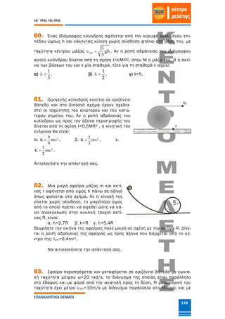 εφ' όλης της ύλης
ΕΠΑΝΑΛΗΠΤΙΚΑ ΘΕΜΑΤΑ
249
60. Ένας ιδιόμορφος κύλινδρος αφήνεται από την κορυφή κεκλιμένου επι-
πέδου ύψους h και κάνοντας κύλιση χωρίς ολίσθηση φτάνει στη βάση του, με
ταχύτητα κέντρου μάζας cm
5
gh
3
  . Αν η ροπή αδράνειας του ιδιόμορφου
αυτού κυλίνδρου δίνεται από τη σχέση I=λ∙Μ∙R2, όπου Μ η μάζα του, R η ακτί-
να των βάσεων του και λ μία σταθερά, τότε για τη σταθερά λ ισχύει:
α)
1
5
  , β)
1
2
  , γ) λ=5.
61. Ομογενής κύλινδρος κινείται σε οριζόντιο
δάπεδο και στο διπλανό σχήμα έχουν σχεδια-
στεί οι ταχύτητες του ανώτερου και του κατώ-
τερου σημείου του. Αν η ροπή αδράνειας του
κυλίνδρου ως προς τον άξονα περιστροφής του
δίνεται από τη σχέση I=0,5MR2 , η κινητική του
ενέργεια θα είναι:
α. 29
m
4
   , β. 21
m
2
   , γ.
23
m
2
   .
Αιτιολογήστε την απάντησή σας.
62. Μια μικρή σφαίρα μάζας m και ακτί-
νας r αφήνεται από ύψος h πάνω σε οδηγό
όπως φαίνεται στο σχήμα. Αν η κίνησή της
γίνεται χωρίς ολίσθηση, το μικρότερο ύψος
από το οποίο πρέπει να αφεθεί ώστε να κά-
νει ανακύκλωση στην κυκλική τροχιά ακτί-
νας R, είναι:
α. h=2,7R β. h=R γ. h=5,4R
Θεωρήστε την ακτίνα της σφαίρας πολύ μικρή σε σχέση με την ακτίνα R. Δίνε-
ται η ροπή αδράνειας της σφαίρας ως προς άξονα που διέρχεται από το κέ-
ντρο της: Icm=0,4mr2.
Να αιτιολογήσετε την απάντησή σας.
63. Σφαίρα περιστρέφεται και μεταφέρεται σε οριζόντιο δάπεδο με γωνια-
κή ταχύτητα μέτρου ω=20 rad/s, το διάνυσμα της οποίας είναι παράλληλο
στο έδαφος και με φορά από την ανατολή προς τη δύση. Η μεταφορική του
ταχύτητα έχει μέτρο υcm=10m/s με διάνυσμα παράλληλο στο έδαφος και με
R
 