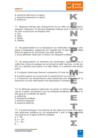 κεφάλαιο 1ο
ΕΠΑΝΑΛΗΠΤΙΚΑ ΘΕΜΑΤΑ 25
β. μειώνεται εκθετικά με το χρόνο.
γ. μειώνεται γραμμικά με το χρόνο.
δ. αυξάνεται.
71. Μηχανικό σύστημα έχει ιδιοσυχνότητα ίση με 10Hz και εκτελεί εξανα-
γκασμένη ταλάντωση. Το σύστημα απορροφά ενέργεια κατά το βέλτιστο τρό-
πο, όταν η συχνότητα του διεγέρτη είναι
α. 1Hz.
β. 10Hz.
γ. 100Hz.
δ. 1000Hz.
72. Να χαρακτηρίσετε αν το περιεχόμενο των ακόλουθων προτάσεων είναι
Σωστό ή Λανθασμένο, γράφοντας στο τετράδιό σας τη λέξη Σωστό ή Λάθος
δίπλα στο γράμμα που αντιστοιχεί στην κάθε πρόταση.
ε. Σε μία φθίνουσα ταλάντωση το πλάτος της παραμένει σταθερό.
73. Να χαρακτηρίσετε τις προτάσεις που ακολουθούν, γράφοντας στο τε-
τράδιό σας, δίπλα στο γράμμα που αντιστοιχεί σε κάθε πρόταση, τη λέξη Σω-
στό, αν η πρόταση είναι σωστή, ή τη λέξη Λάθος, αν η πρόταση είναι λανθα-
σμένη.
δ. H ενέργεια ταλάντωσης ιδανικού κυκλώματος LC είναι ίση με
1
2
Q2C, όπου
Q το μέγιστο φορτίο του πυκνωτή και C η χωρητικότητα του πυκνωτή.
ε. Η συχνότητα του διακροτήματος είναι μεγαλύτερη από κάθε μια από τις
συχνότητες των δύο ταλαντώσεων που δημιουργούν το διακρότημα.
74. Σε φθίνουσα μηχανική ταλάντωση της οποίας το πλάτος μειώνεται εκθε-
τικά με το χρόνο, για ορισμένη τιμή της σταθεράς απόσβεσης, η περίοδος τα-
λάντωσης με τη πάροδο του χρόνου
α. αυξάνεται.
β. διατηρείται σταθερή.
γ. μειώνεται γραμμικά
δ. μειώνεται εκθετικά.
75. Η συνολική δύναμη F που ασκείται σε ένα σώμα που εκτελεί απλή αρμο-
νική ταλάντωση συνδέεται με την απομάκρυνση x από τη θέση ισορροπίας
του σώματος με τη σχέση (D θετική σταθερά)
α. F Dx .
β. 2
F Dx  .
γ. F Dx  .
δ. ...
 
