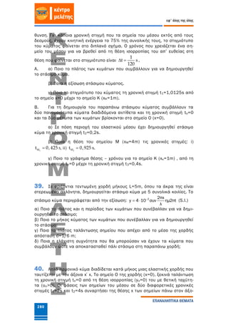 280
εφ' όλης της ύλης
ΕΠΑΝΑΛΗΠΤΙΚΑ ΘΕΜΑΤΑ
θυνση. Για κάποια χρονική στιγμή που τα σημεία του μέσου εκτός από τους
δεσμούς, έχουν κινητική ενέργεια το 75% της συνολικής τους, το στιγμιότυπο
του κύματος φαίνεται στο διπλανό σχήμα. Ο χρόνος που χρειάζεται ένα ση-
μείο του μέσου για να βρεθεί από τη θέση ισορροπίας του απ’ ευθείας στη
θέση που φαίνεται στο στιγμιότυπο είναι
1
t s
120
  .
Α. α) Ποιο το πλάτος των κυμάτων που συμβάλλουν για να δημιουργηθεί
το στάσιμο κύμα.
β) Ποια η εξίσωση στάσιμου κύματος.
γ) Ποιο το στιγμιότυπο του κύματος τη χρονική στιγμή t1=1,0125s από
το σημείο x=0 μέχρι το σημείο Κ (xK=1m).
Β. Για τη δημιουργία του παραπάνω στάσιμου κύματος συμβάλλουν τα
δύο πανομοιότυπα κύματα διαδιδόμενα αντίθετα και τη χρονική στιγμή to=0
και τα δύο μέτωπα των κυμάτων βρίσκονται στο σημείο Ο (x=0).
α) Σε πόση περιοχή του ελαστικού μέσου έχει δημιουργηθεί στάσιμο
κύμα τη χρονική στιγμή t2=0,2s.
β) Ποια η θέση του σημείου Μ (xM=4m) τις χρονικές στιγμές: i)
1Mt 0, 425 s , ii) 2Mt 0,925 s .
γ) Ποιο το γράφημα θέσης – χρόνου για το σημείο Κ (xκ=1m) , από τη
χρονική στιγμή to=0 μέχρι τη χρονική στιγμή t3=0,4s.
39. Σε οριζόντια τεντωμένη χορδή μήκους L=5m, όπου τα άκρα της είναι
στερεωμένα ακλόνητα, δημιουργείται στάσιμο κύμα με 5 συνολικά κοιλίες. Το
στάσιμο κύμα περιγράφεται από την εξίσωση: 
  2 2πx
y 4 10 συν ημ2πt
λ
(S.I.)
α) Ποιο το πλάτος και η περίοδος των κυμάτων που συνέβαλλαν για να δημι-
ουργηθεί το στάσιμο;
β) Ποιο το μήκος κύματος των κυμάτων που συνέβαλλαν για να δημιουργηθεί
το στάσιμο;
γ) Ποιο το πλάτος ταλάντωσης σημείου που απέχει από το μέσο της χορδής
απόσταση d=1/6 m;
δ) Ποια η ελάχιστη συχνότητα που θα μπορούσαν να έχουν τα κύματα που
συμβάλουν ώστε να αποκατασταθεί πάλι στάσιμο στη παραπάνω χορδή;
40. Απλό αρμονικό κύμα διαδίδεται κατά μήκος μιας ελαστικής χορδής που
ταυτίζεται με τον άξονα x΄x. Το σημείο Ο της χορδής (x=0), ξεκινά ταλάντωση
τη χρονική στιγμή to=0 από τη θέση ισορροπίας (yo=0) του με θετική ταχύτη-
τα (υο>0). Οι φάσεις των σημείων του μέσου σε δύο διαφορετικές χρονικές
στιγμές t1=2s και t2=4s συναρτήσει της θέσης x των σημείων πάνω στον άξο-
 